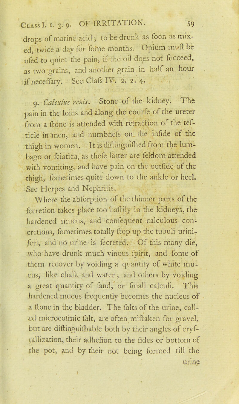 drops of marine acid ; to be drunk as foon as mix- ed, twice a day for foitte months. Opium mu ft be ufed to quiet the pain, if the oil does not fucceed, as two grains, and another grain in half an hour if necefiary. See ClaisIV. 1. 2. 4. 9. Calculus rents. Stone of the kidney. The pain in the loins and along the courfe of the ureter from a ftone is attended with retraction of the tef- ticle in men, and numbnefs on the inftde of the thigh in women. It is diftinguifhed from the lum- bago or fciatica, as thefe latter are feldom attended with vomiting, and have pain on the outfide of the thigh, fometimes quite down to the ankle or heel. See Herpes and Nephritis. Where the abforption of the thinner parts of the fecretion takes place too 'haftily in the kidneys, the hardened mucus, and confequent calculous con- cretions, fometimes totally ftop up the tubuli urini- feri, and no urine is fee reted. Of this many die, who have drunk much vinous fpirit, and fome of them recover by voiding a quantity of white mu- cus, like chalk and water; and others by voiding a great quantity of fand, or fmall calculi. This hardened mucus frequently becomes the nucleus of a ftone in the bladder. The falts of the urine, call- ed microcofmic fait, are often miftaken for gravel, but are diftinguifhable both by their angles of cryf- tallization, their adhefion to the fides or bottom of the pot, and by their not being formed till the urine