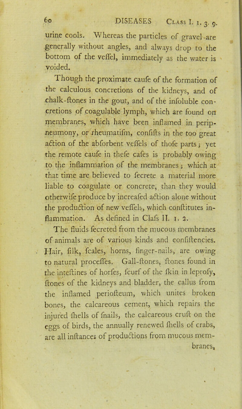 !. 3. 9. urine cools. Whereas the particles of gravel are generally without angles, and always drop to the bottom of the veflel, immediately as the water is voided. Though the proximate caufe of the formation of the calculous concretions of the kidneys, and of chalk-Hones in the gout, and of the infoluble con- cretions of coagulable lymph, which are found on membranes, which have been inflamed in perip- neumony, or rheumatifm, confiHs in the too great action of the abforbent veflfels of thofe parts; yet the remote caufe in thefe cafes is probably owing to the inflammation of the membranes; which at that time are believed to fecrete a material more liable to coagulate or concrete, than they would otherwife produce by increafed a£tion alone without the produdtion of new veflfels, which conflitutes in- flammation. As defined in Clafs II. 1. 1. The fluids fecreted from the mucous membranes of animals are of various kinds and confiHencies. Hair, filk, fcales, horns, finger-nails, are owing to natural procefies. Gall-ftones, Hones found in the inteftines of horfes, fcurf of the Akin in leprofy, Hones of the kidneys and bladder, the callus from the inflamed periofleum, which unites broken bones, the calcareous cement, which repairs the injured fhells of fnails, the calcareous crufl on the eggs of birds, the annually renewed Ihells of crabs, are all inHances of produHions from mucous mem- branes, 1