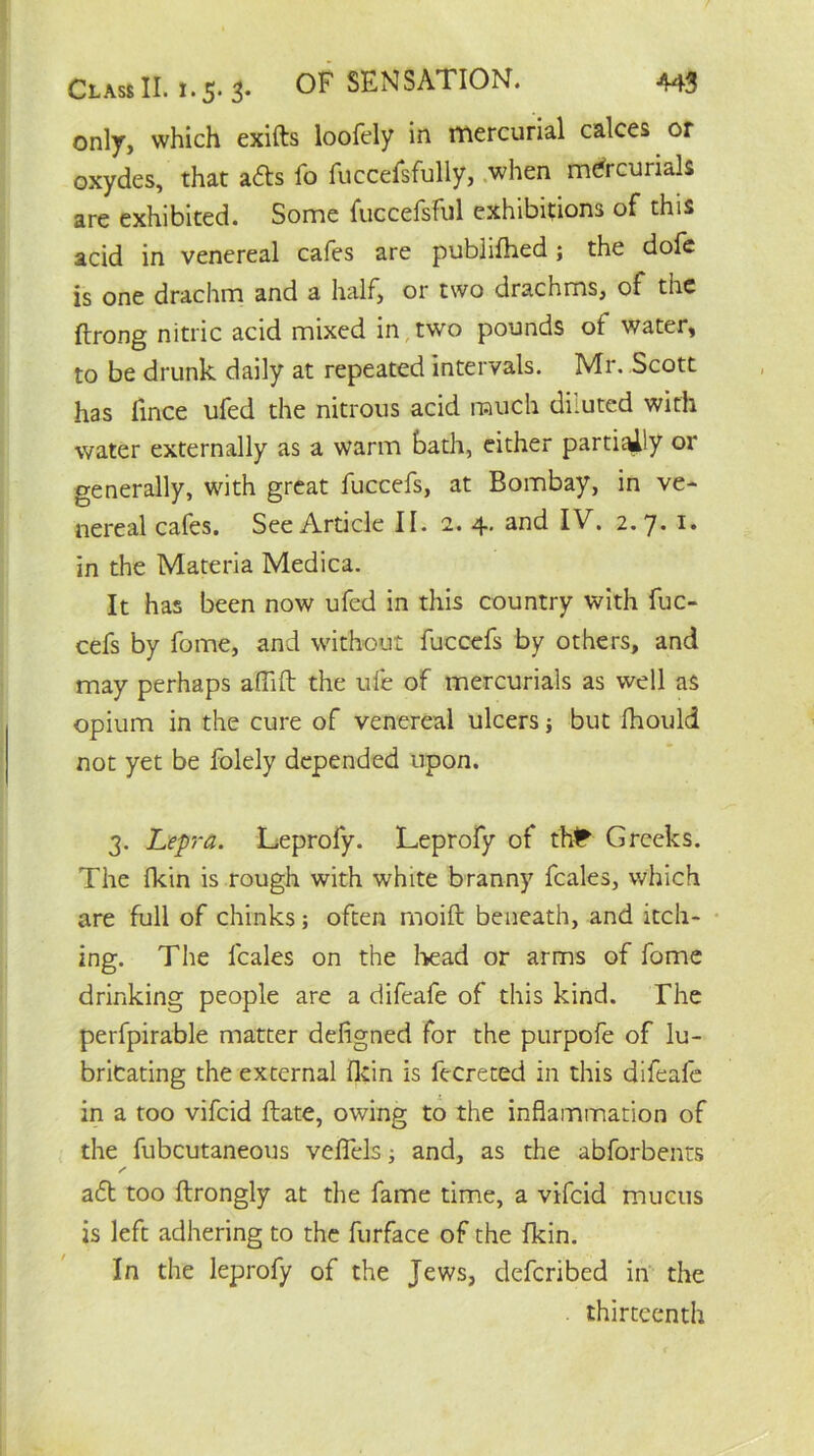 only, which exifts loofely in mercurial calces or oxydes, that a£ts fo fuccefsfully, when mercurials are exhibited. Some fuccefsful exhibitions of this acid in venereal cafes are publifhed; the dofe is one drachm and a half, or two dracnms, of the ftrong nitric acid mixed in two pounds of water, to be drunk daily at repeated intervals. Mr. Scott has fince ufed the nitrous acid much diluted with water externally as a warm bath, either partially or generally, with great fuccefs, at Bombay, in ve- nereal cafes. See Article II. 2. 4. and IV. 2.7- in the Materia Medica. It has been now ufed in this country with fuc- cefs by fome, and without fuccefs by others, and may perhaps affift the ufe of mercurials as well as opium in the cure of venereal ulcers; but fhould not yet be folely depended upon. 3. Lepra. Leprofy. Leprofy of tM* Greeks. The (kin is rough with white branny feales, which are full of chinks; often rnoift beneath, and itch- ing. The feales on the bead or arms of fome drinking people are a difeafe of this kind. The perfpirable matter defigned for the purpofe of lu- bricating the external fkin is fecreted in this difeafe in a too vifeid ftate, owing to the inflammation of the fubcutaneous vefiels; and, as the abforbents a£t too ftrongly at the fame time, a vifeid mucus is left adhering to the furface of the fkin. In the leprofy of the Jews, deferibed in the thirteenth