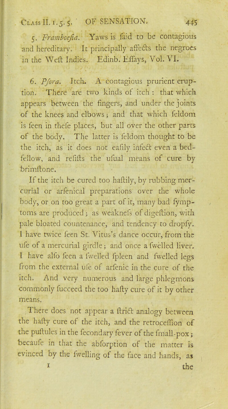 5. Framboefia. Yaws is .laid to be contagious and hereditary. It principally aftefls the negroes in the Weft Indies. Edinb. Effays, Vol. VI. 6. Pfora. Itch. A contagious prurient erup- tion. There are two kinds of itch : that which appears between the fingers, and under the joints of the knees and elbows; and that which feldom is feen in thefe places, but all over the other parts of the body. The latter is feldom thought to be the itch, as it does not eafily infefl even a bed- fellow, and refills the ufual means of cure by brimftone. If the itch be cured too haftily, by rubbing mer- curial or arfenical preparations over the whole body, or on too great a part of it, many bad fymp- toms are produced; as weaknefs of digeftion, with pale bloated countenance, and tendency to dropfy. 1 have twice feen St. Vitus’s dance occur, from the ufe of a mercurial girdle; and once a fwelled liver. I have alfo feen a lwelled fpleen and fwelled legs from the external ufe of arfenic in the cure of the itch. And very numerous and large phlegmons commonly fucceed the too hafty cure of it by other means. There does not appear a ftrifl analogy between the hafty cure of the itch, and the retrocefilon of the puftules in the fecondary fever of the fmall-pox; becaufe in that the abforption of the matter is evinced by the fwelling of the face and hands, as 1 the