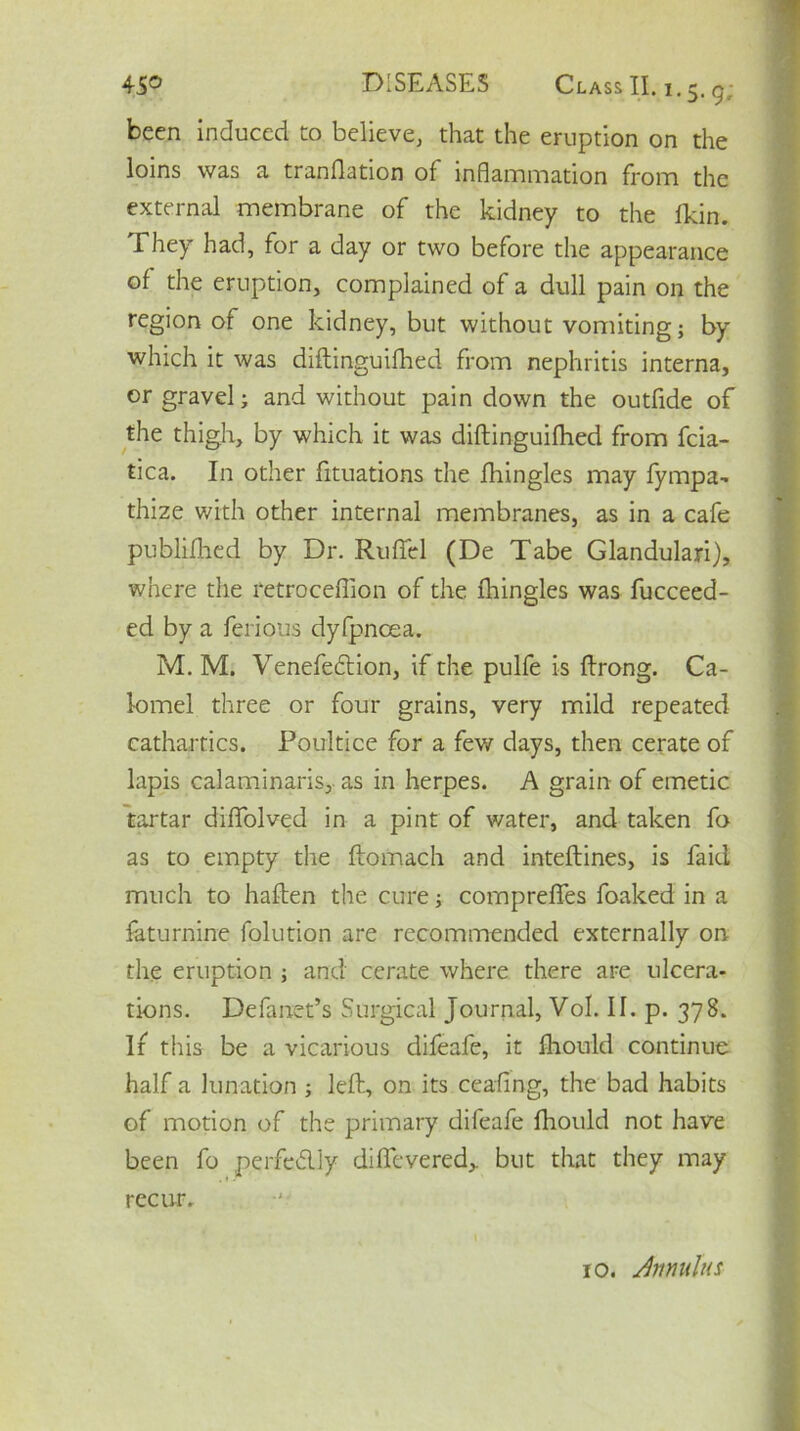 been induced to believe, that the eruption on the loins was a tranflation of inflammation from the external membrane of the kidney to the fkin. They had, for a day or two before the appearance of the eruption, complained of a dull pain on the region of one kidney, but without vomiting; by which it was diflinguifhed from nephritis interna, or gravel; and without pain down the outfide of the thigh, by which it was diflinguifhed from fcia- tica. In other fituations the fhingles may fympa- thize with other internal membranes, as in a cafe publifhed by Dr. RufTel (De Tabe Glandulari), where the retroceffion of the fhingles was fucceed- ed by a ferious dyfpncea. M. M. Venefedtion, if the pulfe is ftrong. Ca- lomel three or four grains, very mild repeated cathartics. Poultice for a few days, then cerate of lapis calaminaris, as in herpes. A grain of emetic tartar difTolved in a pint of water, and taken fo as to empty the flomach and inteftines, is faid much to haften the cure; compreffes foaked in a faturnine folution are recommended externally on the eruption ; and cerate where there are ulcera- tions. Defanet’s Surgical Journal, Vol. II. p. 378. If this be a vicarious difeafe, it fhould continue half a lunation ; left, on its ceafing, the bad habits of motion of the primary difeafe fhould not have been fo perfeblly difievered,. but that they may recur. 10. Annulus