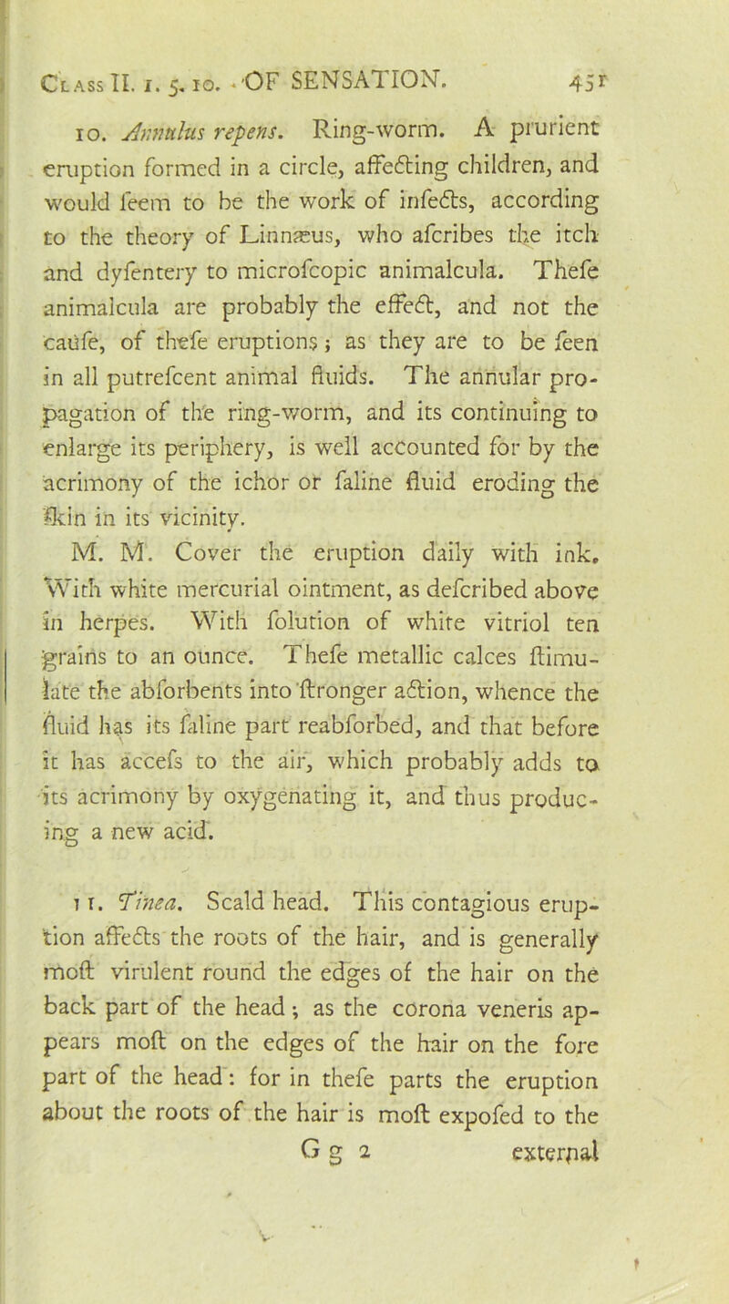 10. Annulus repens. Ring-worm. A prurient eruption formed in a circle, affedting children, and would feerri to be the work of infedts, according to the theory of Linnaeus, who afcribes the itch and dyfentery to microfcopic animalcula. Thefe animalcula are probably the effedt, and not the caiife, of thefe eruptions; as they are to be feen in all putrefcent animal fluids. The annular pro- pagation of the ring-worm, and its continuing to enlarge its periphery, is well accounted for by the acrimony of the ichor or faline fluid eroding the Sun in its vicinity. M. M. Cover the eruption daily with ink. With white mercurial ointment, as defcribed above in herpes. With folution of white vitriol ten grains to an ounce. Thefe metallic calces ftimu- late the abforbents into ftronger adtion, whence the fluid has its faline part reabforbed, and that before it has accefs to the air, w'hich probably adds to its acrimony by oxygenating it, and thus produc- ing a new add. 1 r. ’Tinea. Scald head. This contagious erup- tion affedts the roots of the hair, and is generally mod virulent round the edges of the hair on the back part of the head; as the corona veneris ap- pears mod on the edges of the hair on the fore part of the head: for in thefe parts the eruption about the roots of the hair is mod expofed to the G g 2 external