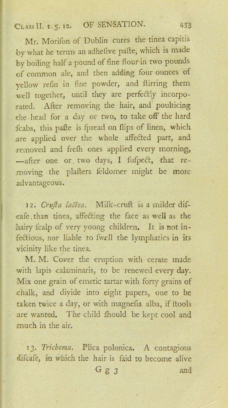 Mr. Morifon of Dublin cures the tinea capitis by what he terms an adhefive pafte, which is made by boiling half a pound of fine flour in two pounds of common ale, and then adding four ounces of yellow refin in fine powder, and ftirring them well together, until they are perfectly incorpo- rated. After removing the hair, and' poulticing the head for a day or two, to take off the hard icabs, this pafte is fpread on flips of linen, which ,are applied over the whole affedted part, and •removed and frefti ones applied every morning, —after one or two days, I fufpedt, that re- moving the plafters feldomer might be more advantageous. 12. Cruft a lattea. Milk-cruft is a milder dif- -eafe, than tinea, affedling the face as well as the hairy fcalp of very young children. It is not in- fedtious, nor liable to fwell the lymphatics in its vicinity like the tinea. M. M. Cover the eruption with cerate made with lapis calaminaris, to be renewed every day. Mix one grain of emetic tartar with forty grains of chalk, and divide into eight papers, one to be taken twice a day, or with magnefia alba, if {tools are wanted. The child dhould be kept cool and much in the air. 13. Trichoma. Plica polonica. A contagious difeafe, in which the hair is faid to become alive