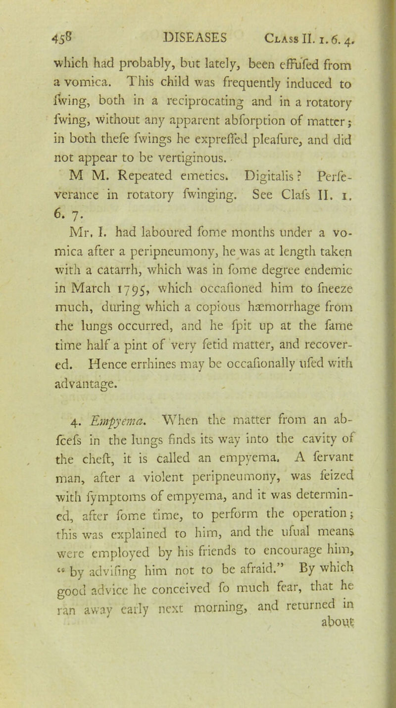 which had probably, but lately, been efFufed from a vomica. This child was frequently induced to living, both in a reciprocating and in a rotatory living, without any apparent abforption of matter; in both thefe fwings he exp relied plealure, and did not appear to be vertiginous. M M. Repeated emetics. Digitalis ? Perfe- verance in rotatory fwinging. See Clals II, 1. 6. 7. Mr, I. had laboured fome months under a vo- mica after a peripneumony, he was at length taken with a catarrh, which was in fome degree endemic in March 1795, which occafioned him to fneeze much, during which a copious haemorrhage from the lungs occurred, and he fpit up at the fame time half a pint of very fetid matter, and recover- ed. Hence errhines may be occafionally tifed with advantage. 4. Empyema. When the matter from an ab- feefs in the lungs finds its way into the cavity of the cheft, it is called an empyema, A fervant man, after a violent peripneumony, was feized with iymptoms of empyema, and it was determin- ed, after fome time, to perform the operation; this was explained to him, and the ufual means were employed by his friends to encourage him, 46 by advifing him not to be afraid. By which good advice he conceived fo much fear, that he ran away early next morning, and returned in abou.t