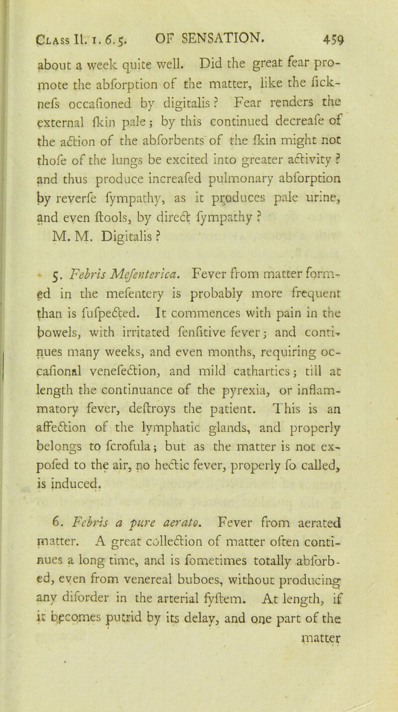 about a week quite well. Did the great fear pro- mote the abforption of the matter, like the fick- nefs occafioned by digitalis ? Fear renders the external fkin pale; by this continued decreafe of the adtion of the abforbents of the fkin might not thofe of the lungs be excited into greater adtivity ? and thus produce increafed pulmonary abforption by reverfe fympathy, as it produces pale urine, and even ftools, by direct fympathy ? M. M. Digitalis ? 5. Febris Mejenterica. Fever from matter form- ed in the mefentery is probably more frequent than is fufpedced. It commences with pain in the bowels, with irritated fenfitive fever 5 and conti-* nues many weeks, and even months, requiring oc- cafional venefedtion, and mild cathartics; till at length the continuance of the pyrexia, or inflam- matory fever, deftroys the patient. This is an affedtion of the lymphatic glands, and properly belongs to fcrofula; but as the matter is not ex- pofed to the air, no hedtic fever, properly fo called, is induced. 6. Febris a pure aerate. Fever from aerated matter. A great colledtion of matter often conti- nues a long time, and is fo me times totally abforb- ed, even from venereal buboes, without producing any diforder in the arterial fyftem. At length, if it becomes putrid by its delay, and one part of the matter