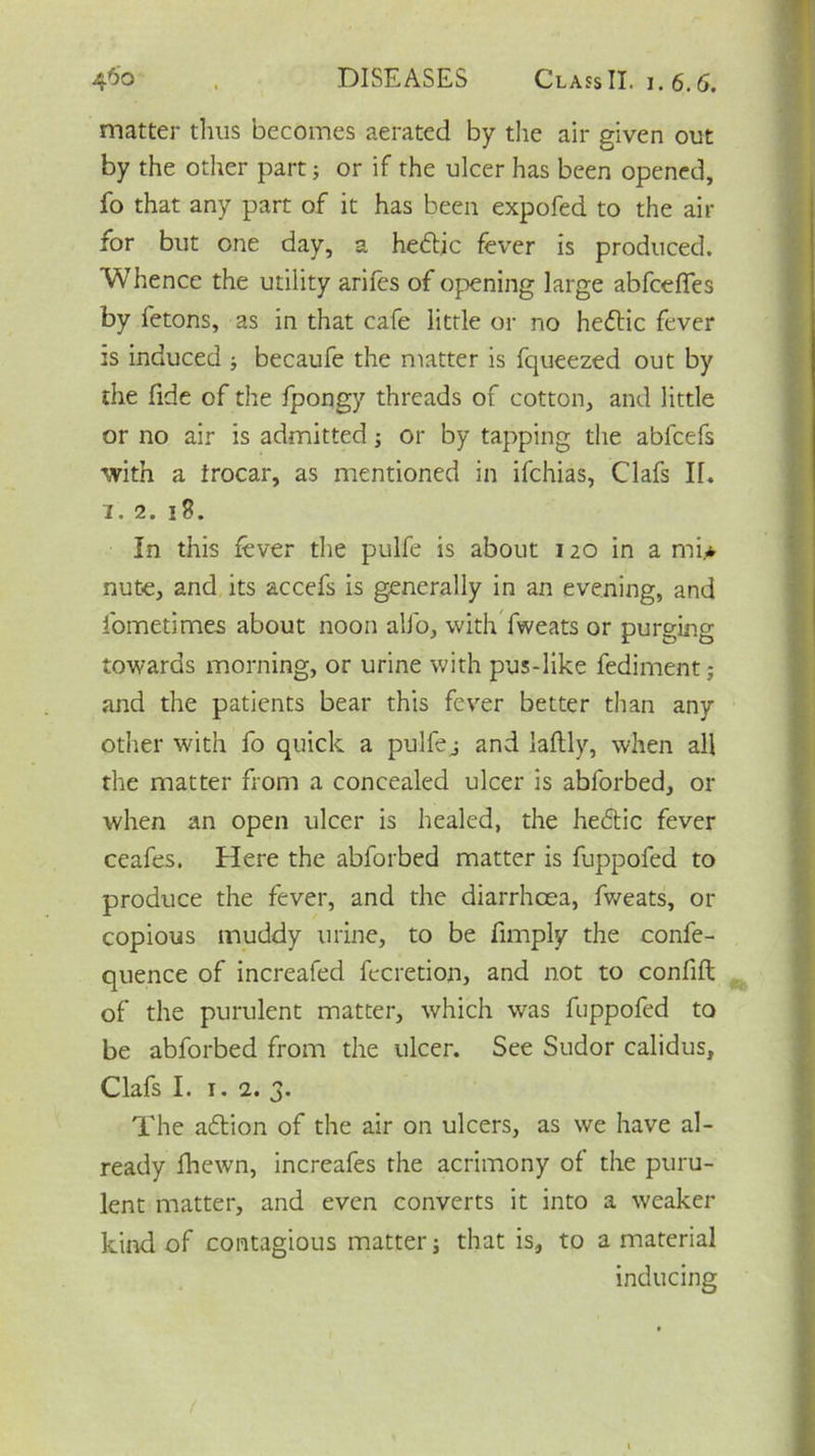 matter thus becomes aerated by the air given out by the other part; or if the ulcer has been opened, fo that any part of it has been expofed to the air for but one day, a hedlic fever is produced. Whence the utility arifes of opening large abfceffes by fetons, as in that cafe little or no hedtic fever is induced ; becaufe the matter is fqueezed out by the fide of the fpongy threads of cotton, and little or no air is admitted; or by tapping the abfcefs ■with a trocar, as mentioned in ifchias, Clafs II. i. 2. 18. In this fever the pulfe is about 120 in a mi* nute, and its accefs is generally in an evening, and fometimes about noon alfo, with fweats or purging towards morning, or urine with pus-like fediment; and the patients bear this fever better than any other with fo quick a pulfej and laftly, when all the matter from a concealed ulcer is abforbed, or when an open ulcer is healed, the hedtic fever ceafes. Here the abforbed matter is fuppofed to produce the fever, and the diarrhoea, fweats, or copious muddy urine, to be fimply the confe- quence of increafed fecretion, and not to confift of the purulent matter, which was fuppofed to be abforbed from the ulcer. See Sudor calidus, Clafs I. 1. 2. 3. The adtion of the air on ulcers, as we have al- ready fhewn, increafes the acrimony of the puru- lent matter, and even converts it into a weaker kind of contagious matter; that is, to a material inducing