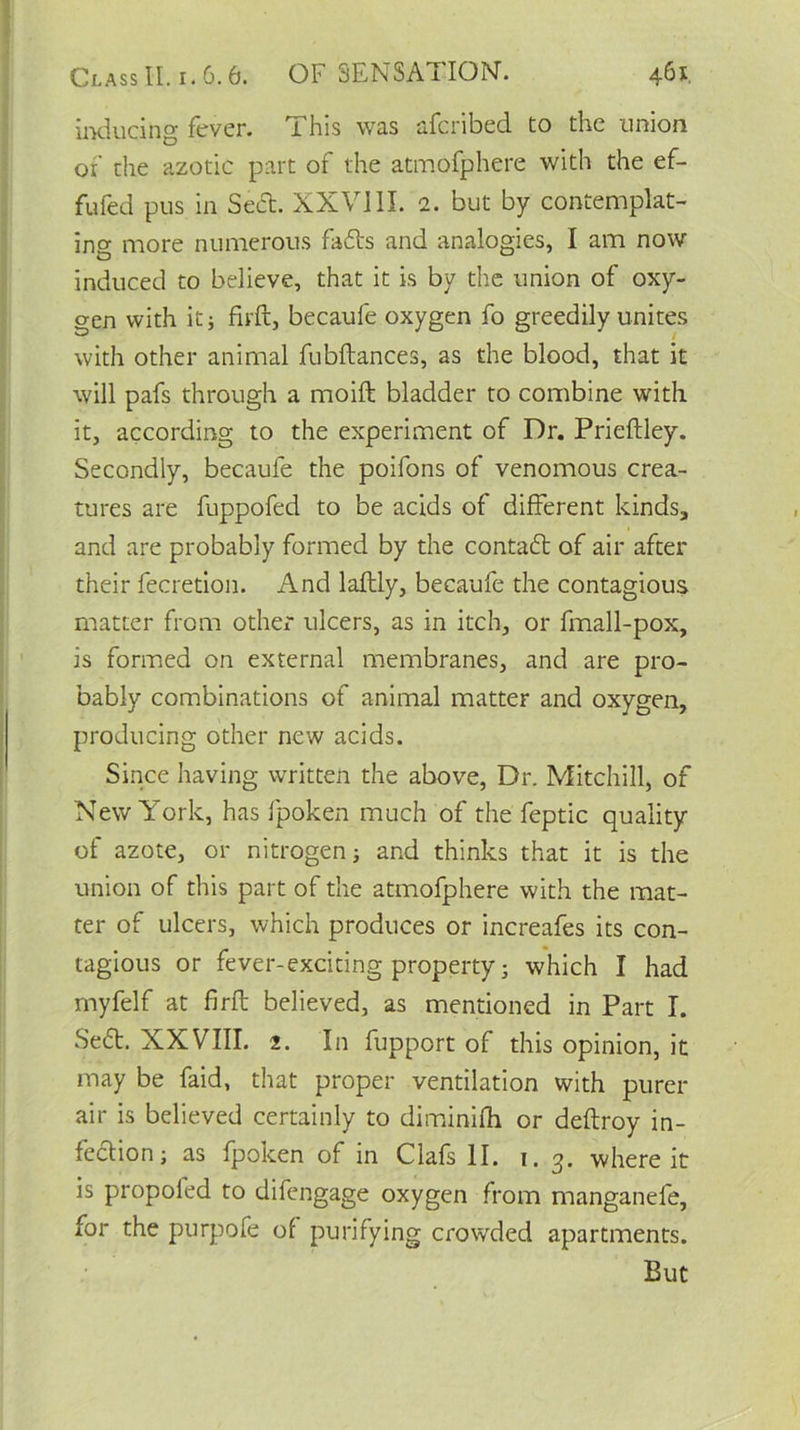 inducing fever. This was afcribed to the union of the azotic part of the atmofphere with the ef- fufed pus in Sett. XXVIII. 2. but by contemplat- ing more numerous fatts and analogies, I am now induced to believe, that it is by the union of oxy- gen with it; firft, becaufe oxygen fo greedily unites with other animal fubftances, as the blood, that it will pafs through a moift bladder to combine with it, according to the experiment of Dr. Prieftley. Secondly, becaufe the poifons of venomous crea- tures are fuppofed to be acids of different kinds, and are probably formed by the contatt of air after their fecretion. And laftly, becaufe the contagious matter from other ulcers, as in itch, or fmall-pox, is formed on external membranes, and are pro- bably combinations of animal matter and oxygen, producing other new acids. Since having written the above, Dr. Mitchill, of New York, has fpoken much of the feptic quality of azote, or nitrogen; and thinks that it is the union of this part of the atmofphere with the mat- ter of ulcers, which produces or increafes its con- tagious or fever-exciting property; which I had myfelf at firft believed, as mentioned in Part I. Sett. XXVIII. 2. In fupport of this opinion, it may be Paid, that proper ventilation with purer air is believed certainly to diminifh or deftroy in- fection; as fpoken of in Clafs II. 1. 3. where it is propofed to difengage oxygen from manganefe, for the purpofe of purifying crowded apartments. But