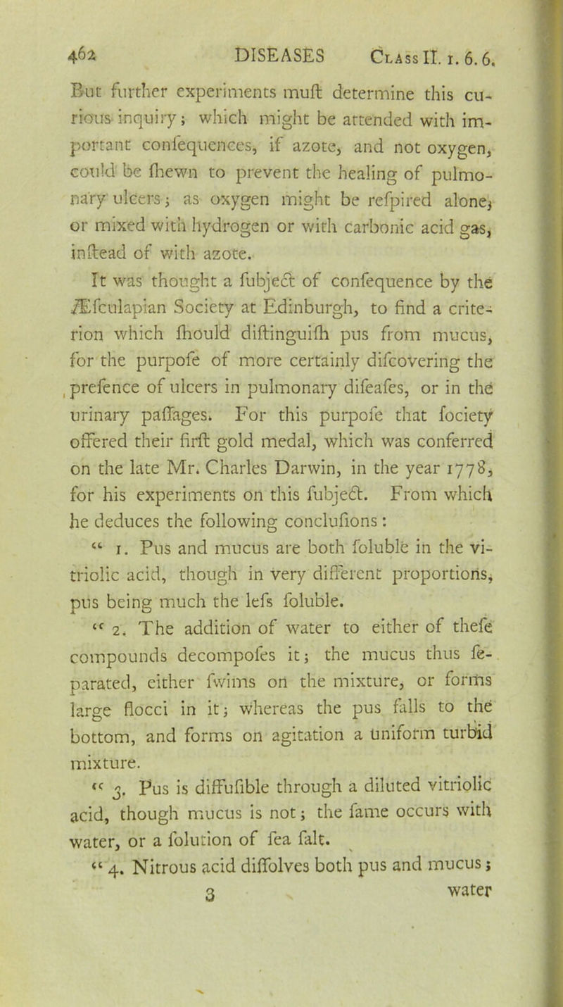 Buc further experiments muft determine this cu- rious inquiry; which might be attended with im- portant conlequcnces, if azote, and not oxygen, could be (hewn to prevent the healing of pulmo- nary ulcers; as oxygen might be refpired alone; or mixed with hydrogen or with carbonic acid gas, in-lead of with azote. It was thought a fubject of confequence by the Tflfculapian Society at Edinburgh, to find a crite- rion which fhould diftinguifh pus from mucus, for the purpofe of more certainly difcovering the prefence of ulcers in pulmonary difeafes, or in the urinary paflages. For this purpofe that fociety offered their firft gold medal, which was conferred on the late Mr* Charles Darwin, in the year 1778, for his experiments on this fubjedl. From which he deduces the following conclufions: “ 1. Pus and mucus are both foluble in the vi- triolic acid, though in very different proportions, pus being much the lefs foluble. <c 2. The addition of water to either of thefe compounds decompoles it; the mucus thus fe- parated, either fwims on the mixture, or forms large flocci in it; whereas the pus falls to the bottom, and forms on agitation a uniform turbid mixture. tc 3. Pus is diffufible through a diluted vitriolic acid, though mucus is not; the fame occurs with water, or a lolution of fea fait. “ 4. Nitrous acid dilfolves both pus and mucus j 3 water