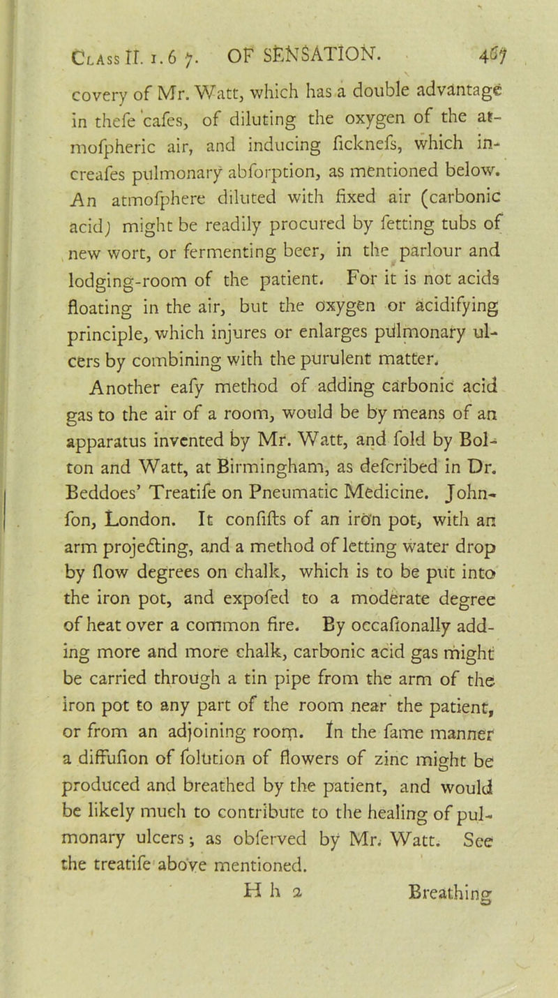 covery of Mr. V7att, which has a double advantage in thefe 'cafes, of diluting the oxygen of the at- mofpheric air, and inducing ficknefs, which in-* creafes pulmonary abforption, as mentioned below. An atmofphere diluted with fixed air (carbonic acidj might be readily procured by fetting tubs of new wort, or fermenting beer, in the parlour and lodging-room of the patient. For it is not acids floating in the air, but the oxygen or acidifying principle, which injures or enlarges pulmonary ul- cers by combining with the purulent matter. Another eafy method of adding carbonic acid gas to the air of a room, would be by means of an apparatus invented by Mr. Watt, and fold by Bol- ton and Watt, at Birmingham, as deferibed in Dr. Beddoes’ Treatife on Pneumatic Medicine. John- fon, London. It confifts of an iron pot, with an arm projecting, and a method of letting water drop by flow degrees on chalk, which is to be put into the iron pot, and expofed to a moderate degree of heat over a common fire. By occafionally add- ing more and more chalk, carbonic acid gas might be carried through a tin pipe from the arm of the iron pot to any part of the room near the patient, or from an adjoining room. In the fame manner a diffufion of folution of flowers of zinc might be produced and breathed by the patient, and would be likely much to contribute to the healing of pul- monary ulcers; as obferved by Mr; Watt. See the treatife above mentioned. H h a Breathing