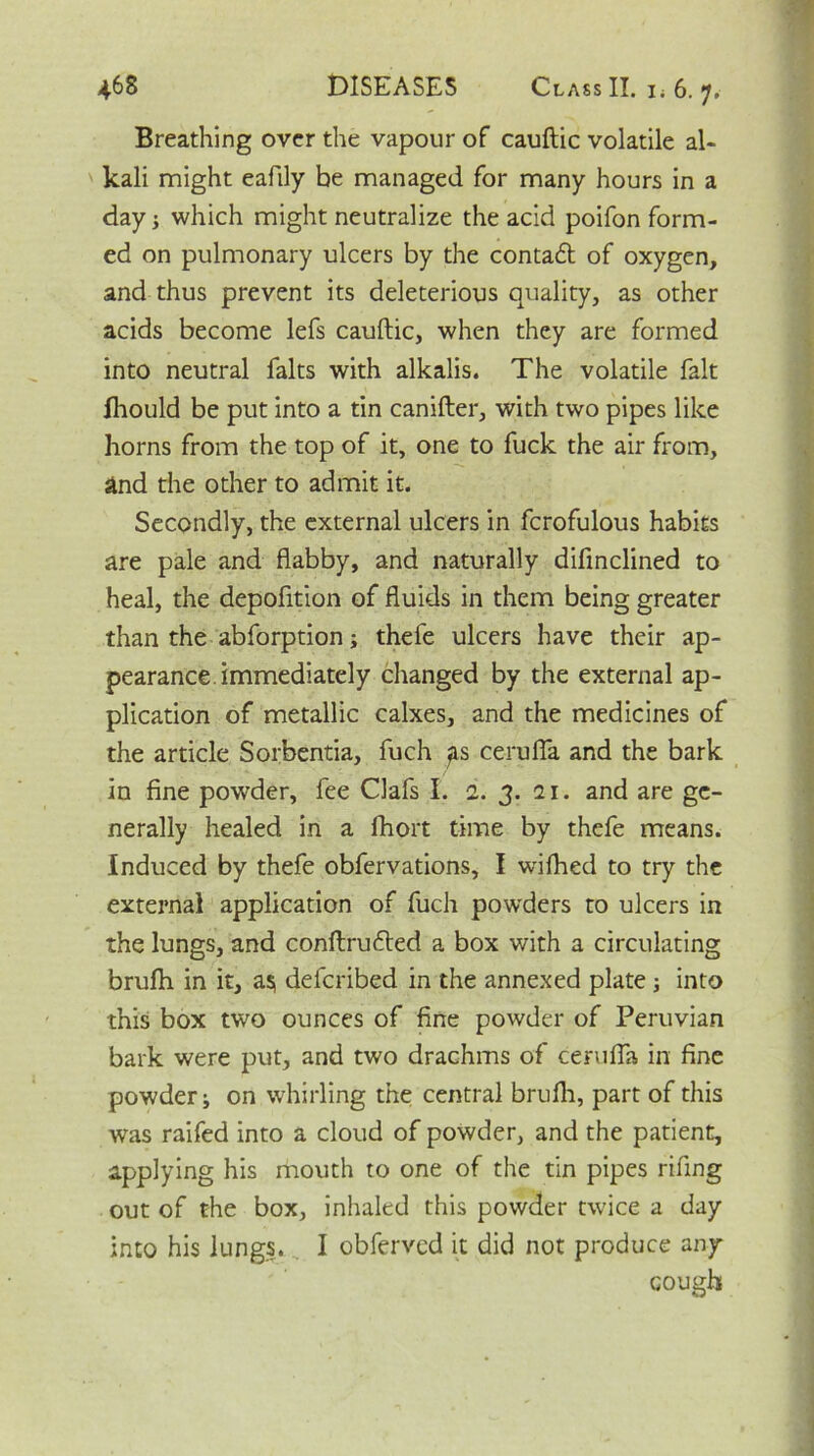 Breathing over the vapour of cauftic volatile al- kali might eafily he managed for many hours in a day which might neutralize the acid poifon form- ed on pulmonary ulcers by the contadl of oxygen, and thus prevent its deleterious quality, as other acids become lefs cauftic, when they are formed into neutral falts with alkalis. The volatile fait fhould be put into a tin canifter, with two pipes like horns from the top of it, one to fuck the air from, and the other to admit it. Secondly, the external ulcers in fcrofulous habits are pale and flabby, and naturally difinclined to heal, the depofltion of fluids in them being greater than the abforption; thele ulcers have their ap- pearance, immediately changed by the external ap- plication of metallic calxes, and the medicines of the article Sorbentia, fuch ^ts cerufla and the bark in fine powder, fee Clafs I. 1. 3. 21. and are ge- nerally healed in a fhort time by thefe means. Induced by thefe obfervations, I wifhed to try the external application of fuch powders to ulcers in the lungs, and conftrufted a box with a circulating brufh in it, as, defcribed in the annexed plate 3 into this box two ounces of fine powder of Peruvian bark were put, and two drachms of cerufla in fine powder i on whirling the central brufh, part of this was raifed into a cloud of powder, and the patient, applying his mouth to one of the tin pipes rifing out of the box, inhaled this powder twice a day into his lungs. I obferved it did not produce any cough