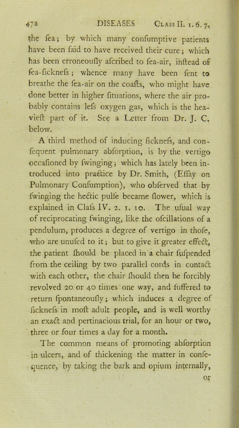 the Tea; by which many confumptive patients have been faid to have received their cure; which has been erroneoufly afcribed to fea-air, inftead of fea-ficknefs; whence many have been fent to breathe the fea-air on the coafts, who might have done better in higher fituations, where the air pro- bably contains lefs oxygen gas, which is the hea- vieft part of it. See a Letter from Dr. J. C. below. A third method of inducing ficknefs, and con- fequent pulmonary abforption, is by the vertigo occafioned by fwinging; which has lately been in- troduced into practice by Dr. Smith, (Effay on Pulmonary Confumption), who obferved that by fwinging the heddic pulle became flower, which is explained in Clafs IV. 2. 1. 10. The ufual way of reciprocating fwinging, like the ofcillations of a pendulum, produces a degree of vertigo in thofe, who are unufed to. it; but to give it greater effedd, the patient fhould be placed in a chair fufpended from the ceiling by two parallel cords in contact with each other, the chair fhould then be forcibly revolved 20 or 40 times one way, and fufFered to return fpantaneoufly; which induces a degree of ficknefs in moft adult people, and is well worthy an exadd and pertinacious trial, for an hour or two, three or four times a day for a month. The common means of promoting abforption in ulcers, and of thickening the matter in confe- rence, by taking the bark and opium internally, of