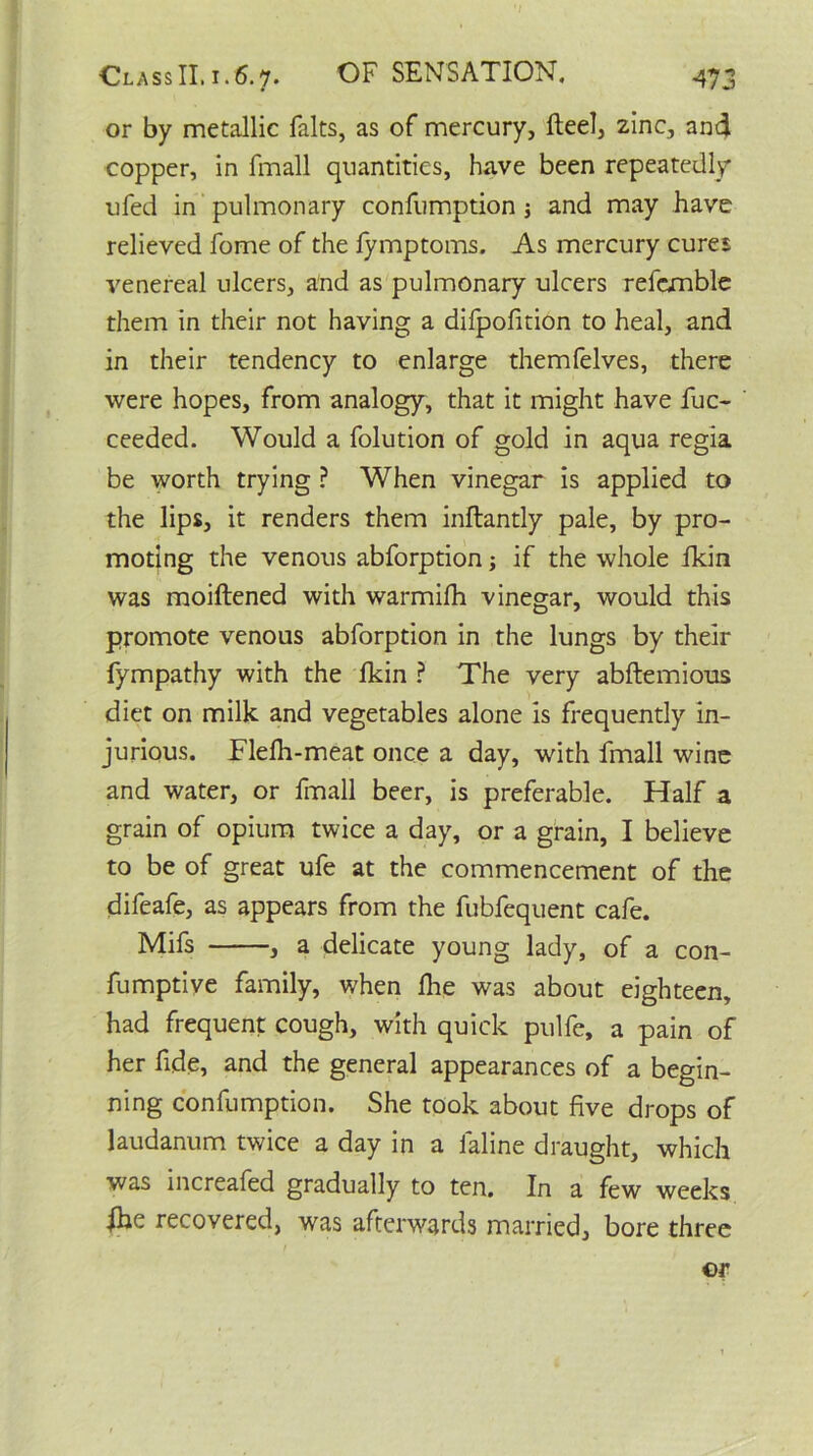 or by metallic falts, as of mercury, fteel, zinc, and copper, in fmall quantities, have been repeatedly ufed in pulmonary confumption j and may have relieved fome of the fymptoms. As mercury cures venereal ulcers, and as pulmonary ulcers refemble them in their not having a difpofition to heal, and in their tendency to enlarge themfelves, there were hopes, from analogy, that it might have fuc- ceeded. Would a folution of gold in aqua regia be worth trying ? When vinegar is applied to the lips, it renders them inftantly pale, by pro- moting the venous abforption; if the whole fkin was moiftened with warmifh vinegar, would this promote venous abforption in the lungs by their fympathy with the fkin ? The very abftemious diet on milk and vegetables alone is frequently in- jurious. Flelh-meat once a day, with fmall wine and water, or fmall beer, is preferable. Half a grain of opium twice a day, or a grain, I believe to be of great ufe at the commencement of the difeafe, as appears from the fubfequent cafe. Mifs , a delicate young lady, of a con- fumptive family, when Ihe was about eighteen, had frequent cough, with quick pulfe, a pain of her fide, and the general appearances of a begin- ning confumption. She took about five drops of laudanum twice a day in a faline draught, which was increafed gradually to ten. In a few weeks ihe recovered, was afterwards married, bore three