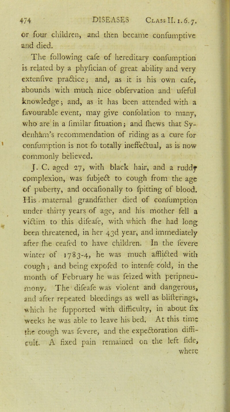 or four children, and then became confumptive and died. The following cafe of hereditary confumption is related by a phyfician of great ability and very extenfive praftice; and, as it is his own cafe, abounds with much nice obfervation and ufeful knowledge; and, as it has been attended with a favourable event, may give confolation to many, who are in a fimilar fituation; and fhews that Sy- denham’s recommendation of riding as a cure for confumption is not fo totally ineffectual, as is now Commonly believed. J. C. aged 27, with black hair, and a ruddy complexion, was fubjeCt to cough from the age of puberty, and occafionally to fpitting of blood. His maternal grandfather died of confumption under thirty years of age, and his mother fell a viftim to this difeafe, with which ihe had long been threatened, in her 43d year, and immediately after fhe ceafed to have children. In the fevere winter of 1783-4, he was much afflicted with cough ; and being expofed to intenfe Cold, in the month of February he was feized with peripneu- mony. The difeafe was violent and dangerous, and after repeated bleedings as well as blifterings, which he fupported with difficulty, in about fix weeks he was able to leave his bed. At this time the cough was fevere, and the expectoration diffi- cult. A fixed pain remained on the left fide, . where