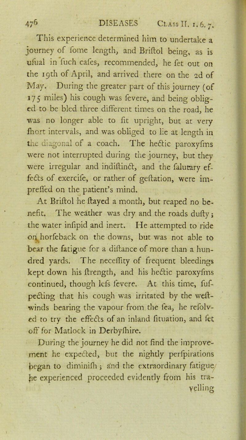 » 47^ DISEASES Class II. i. 6.7. This experience determined him to undertake a journey of forne length, and Briftol being, as is ufual in fuch cafes, recommended, he fet out on the 19th of April, and arrived there on the 2d of May. During the greater part of this journey (of 175 miles) his cough was fevere, and being oblig- ed to be bled three different times on the road, he was no longer able to fit upright, but at very fhort intervals, and was obliged to lie at length in the diagonal of a coach. The hedtic paroxyfms were not interrupted during the journey, but they were irregular and indiftindt, and the falucary ef- fects of exercife, or rather of geftation, were im- preffed on the patient’s mind. At Briftol he ftayed a month, but reaped no be- nefit. The weather was dry and the roads dufty; the water infipid and inert. He attempted to ride or\t horfeback on the downs, but was not able to bear the fatigue for a diftance of more than a hun- dred yards. The neceftity of frequent bleedings kept down his ftrength, and his hedtic paroxyfms continued, though lefs fevere. At this time, fuf- pecting that his cough was irritated by the weft- winds bearing the vapour from the fea, he refolv- ed to try the effedts of an inland fituation, and fet oft' for Matlock in Derbyfhire. During the journey he did not find the improve- ment he expected, but the nightly perfpirations j^egan to diminifh ; and the extraordinary fatigue Jie experienced proceeded evidently from his tra- velling