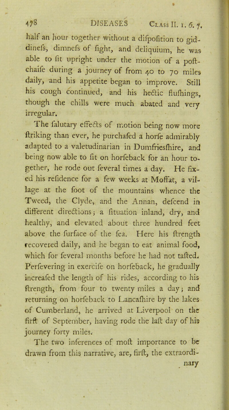 half an hour together without a difpofition to gid- dinefs, dimnefs of fight, and deliquium, he was able to fit upright under the motion of a poft- chaife during a journey of from 40 to 70 miles daily, and his appetite began to improve. Still his cough continued, and his heClic fiufhings, though the chills were much abated and very irregular. The falutary effiefts of motion being now more ftriking than ever, he purchafed a horfe admirably adapted to a valetudinarian in Dumfriesfhire, and being now able to fit on horfeback for an hour to- gether, he rode out feveral times a day. He fix- ed his refidence for a few weeks at Moffat, a vil- lage at the foot of the mountains whence the Tweed, the Clyde, and the Annan, defcend in different directions; a fituation inland, dry, and healthy, and elevated about three hundred feet above the furface of the fea. Here his ftrength recovered daily, and he began to eat animal food, which for feveral months before he had not tailed. Perfevering in exercife on horfeback, he gradually increafed the length of his rides, according to his ftrength, from four to twenty miles a day; and returning on horfeback to Lancafhire by the lakes of Cumberland, he arrived at Liverpool on the firfl of September, having rode the laft day of his journey forty miles. The two inferences of moll importance to be drawn from this narrative, are, firfl, the extraordi- nary