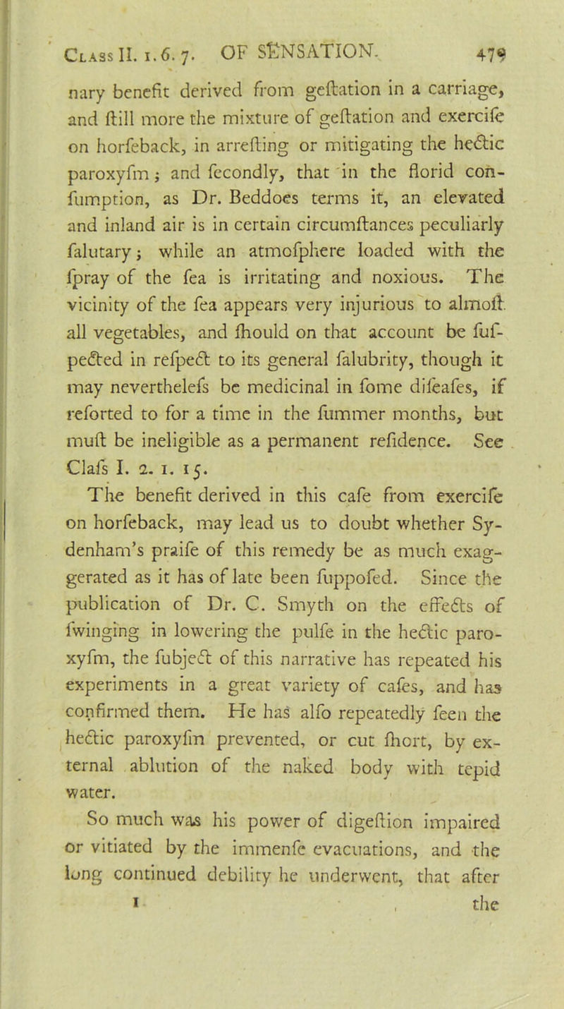 nary benefit derived from geftation in a carriage, and ftill more the mixture of geftation and exercife on horfeback, in arrefting or mitigating the hedtic paroxyfm; and fecondly, that in the florid con- fumption, as Dr. Beddoes terms it, an elevated and inland air is in certain circumftances peculiarly falutary; while an atmofphere loaded with the fpray of the fea is irritating and noxious. The vicinity of the fea appears very injurious to almoft. all vegetables, and ftiould on that account be fuf- pedted in refpe<ft to its general falubrity, though it may neverthelefs be medicinal in fome dileafes, if reforted to for a time in the fummer months, but muft be ineligible as a permanent refidence. See Oafs I. 2. 1. 15. The benefit derived in this cafe from exercife on horfeback, may lead us to doubt whether Sy- denham’s praife of this remedy be as much exag- gerated as it has of late been fuppofed. Since the publication of Dr. C. Smyth on the efFedts of fwinging in lowering the pulfe in the hedlic paro- xyfm, the fubjedt of this narrative has repeated his experiments in a great variety of cafes, and has confirmed them. He has alfo repeatedly feen the hedtic paroxyfm prevented, or cut fhort, by ex- ternal ablution of the naked body with tepid water. So much was his power of digeftion impaired or vitiated by the immenfe evacuations, and the long continued debility he underwent, that after 1 , the