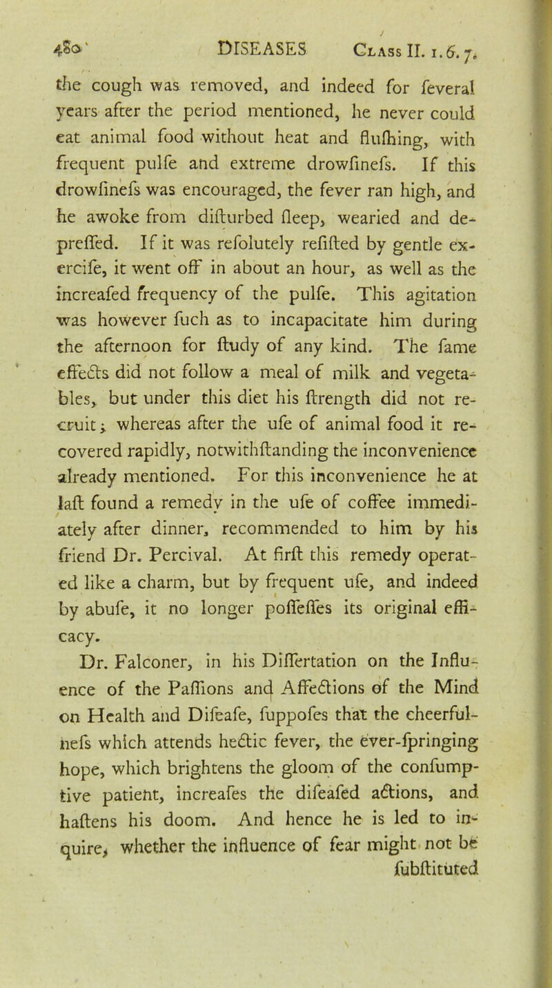 the cough was removed, and indeed for feveral years after the period mentioned, he never could eat animal food without heat and flufhing, with frequent pulfe and extreme drowfinefs. If this drowfinefs was encouraged, the fever ran high, and he awoke from difturbed fleep, wearied and de- preffed. If it was refolutely refilled by gentle ex- ercife, it went off in about an hour, as well as the increafed frequency of the pulfe. This agitation was however fuch as to incapacitate him during the afternoon for ftudy of any kind. The fame effects did not follow a meal of milk and vegeta- bles, but under this diet his ftrength did not re- cruit; whereas after the ufe of animal food it re- covered rapidly, notwithftanding the inconvenience already mentioned. For this inconvenience he at laid found a remedv in the ufe of coffee immedi- / ately after dinner, recommended to him by his friend Dr. Percival. At firft this remedy operat- ed like a charm, but by frequent ufe, and indeed by abufe, it no longer poffefles its original effi- cacy. Dr. Falconer, in his Dilfertation on the Influ- ence of the Paflions anc| Affeblions of the Mind on Health and Difeafe, fuppofes that the cheerful- nefs which attends hebtic fever, the ever-fpringing hope, which brightens the gloom of the confump- tive patient, increafes the difeafed abtions, and haftens his doom. And hence he is led to in- quire* whether the influence of fear might not be fubftituted