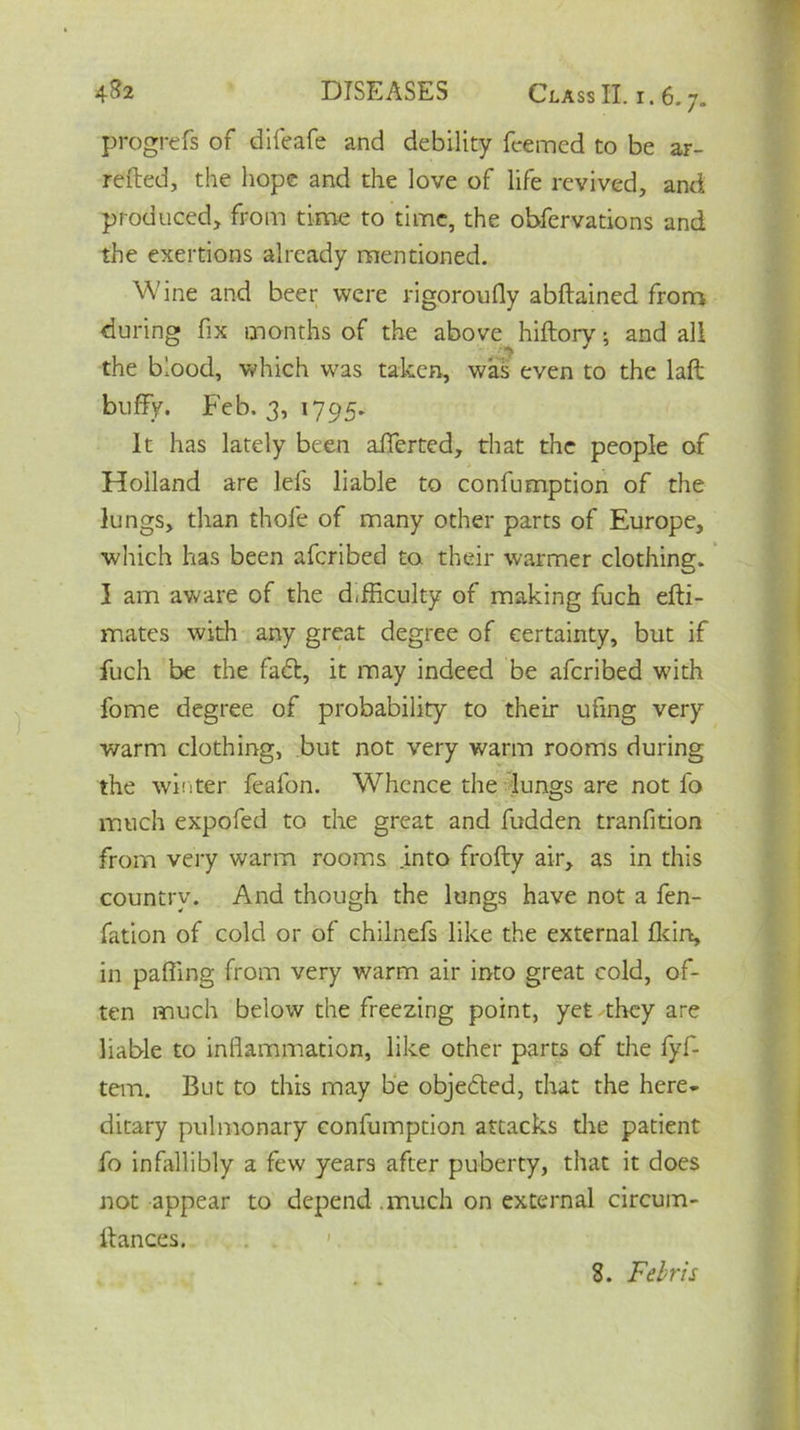 progrefs of difeafe and debility feemcd to be ar- retted, the hope and the love of life revived, and produced, from time to time, the obfervations and the exertions already mentioned. Wine and beer were rigoroufly abftained from during fix months of the above hiftorv; and all 1 • •*> J the blood, which was taken, was even to the laft buffy. Feb. 3, 1795. It has lately been afferted, that the people of Holland are lefs liable to confumption of the lungs, than thole of many other parts of Europe, which has been aferibed to their warmer clothing. I am aware of the difficulty of making fuch efti- mates with any great degree of certainty, but if fuch be the fa&, it may indeed be aferibed with fome degree of probability to their ufing very warm clothing, but not very warm rooms during the winter feafon. Whence the lungs are not fo much expofed to the great and fudden tranfition from very warm rooms .into frofty air, as in this country. And though the lungs have not a fen- fation of cold or of chilnefs like the external fkirt, in palling from very warm air into great cold, of- ten much below the freezing point, yet they are liable to inflammation, like other parts of the fyf- tem. But to this may be objected, that the here- ditary pulmonary confumption attacks the patient fo infallibly a few years after puberty, that it does not appear to depend , much on external circum- ttances. 8. Febris