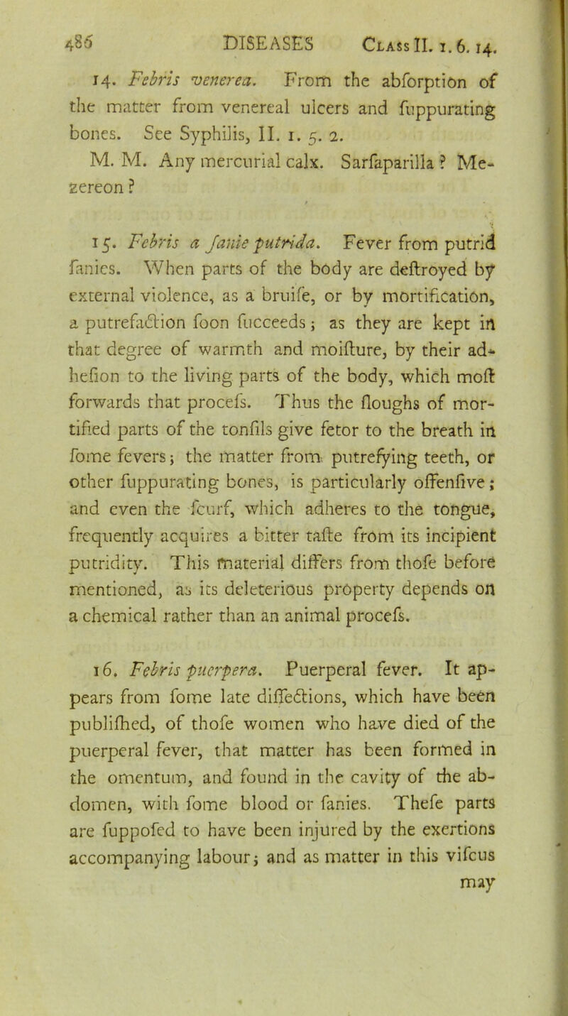 14. Febris venerea. From the abforption of the matter from venereal ulcers and fnppurating bones. See Syphilis, II. 1. 5. 2. M. M. Any mercurial calx. Sarfaparilla ? Me- zereon ? / X 15- Febris a Janie putrida. Fever from putrid fanies. When parts of the body are deftroyed by external violence, as a bruife, or by mortification, a putrefadion foon fucceeds; as they are kept in that degree of warmth and moifture, by their ad* hefion to the living parts of the body, which moil forwards that procefs. Thus the floughs of mor- tified parts of the tonfils give fetor to the breath in fome fevers; the matter from putrefying teeth, or other fuppurating bones, is particularly offenfive; and even the feurf, which adheres to the tongue, frequently acquires a bitter tafte from its incipient putridity. This material differs from thofe before mentioned, as its deleterious property depends on a chemical rather than an animal procefs. 16. Febris puerpera. Puerperal fever. It ap- pears from fome late difiedions, which have been publifhed, of thofe women who hawe died of the puerperal fever, that matter has been formed in the omentum, and found in the cavity of the ab- domen, with fome blood or fanies. Thefe parts are fuppofed to have been injured by the exertions accompanying labour * and as matter in this vifeus may