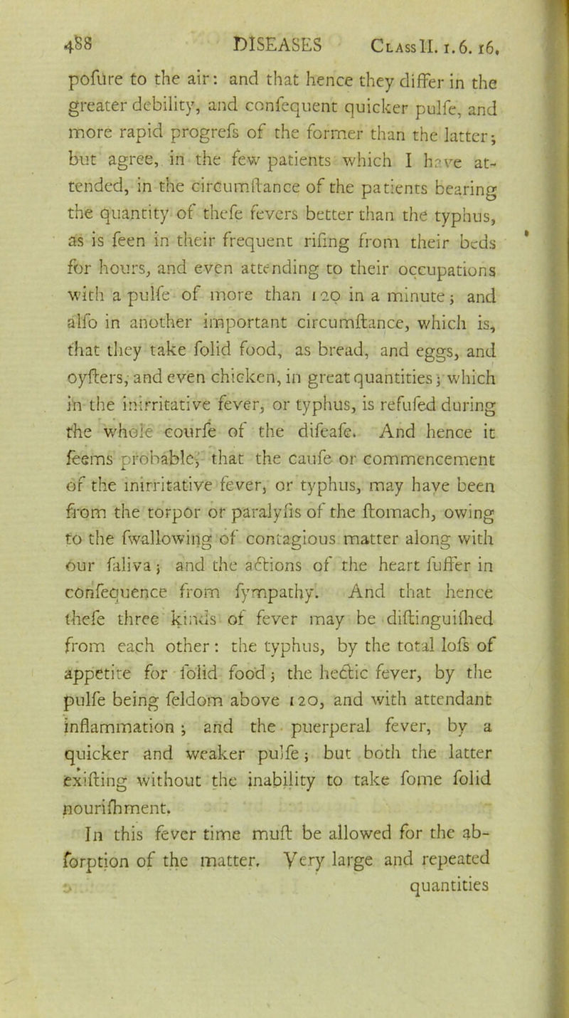 pofiire to the air: and that hence they differ in the greater debility, and confequent quicker pulfe, and more rapid progrefs of the former than the latter; but agree, in the few patients which I have at- tended, in the circumitance of the patients bearing the quantity of thefe fevers better than the typhus, as is feen in their frequent rifing from their beds for hours, and even attending to their occupations with a pulfe of more than 12.0 in a minute3 and aifo in another important circumftance, which is, that they take folid food, as bread, and eggs, and oyfters, and even chicken, in great quantities; which in the inirritative fever, or typhus, is refufed during the whole courfe of the difeafe. And hence it feems probable, that the caufe or commencement of the inirritative fever, or typhus, may have been from the torpor or paralyfis of the ftomach, owing to the fwallowing of contagious matter along with our faliva 3 and the actions of the heart fuffer in confequence from fympathy. And that hence thefe three kinds of fever may be diftinguiihed from each other: the typhus, by the total lofs of appetite for folid food 3 the hectic fever, by the pulfe being feldom above 120, and with attendant inflammation ; and the puerperal fever, by a quicker and weaker pulfe 3 but both the latter exifting without the inability to take fome folid nourishment. In this fever time muff be allowed for the ab- sorption of the matter. Very large and repeated quantities