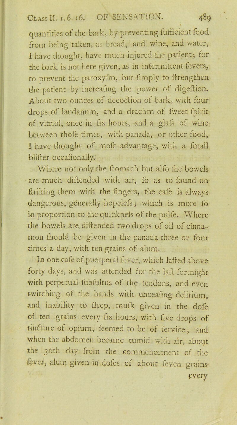 / quantities of the bark, by preventing fufficient food from being taken, as- oread, and wine, and water, I have thought, have much injured the patient; for the bark is not here given, as in intermittent fevers, to prevent the paroxyfm, but limply to ftrengthen die patient by increafing the power of digeftion. About two ounces of decofition of bark, with four drops,of laudanum, and a drachm of fweet fpirit of vitriol, once in fix hours, and a glais of wine between thofe times, with panada, or other food, I have thought of moft advantage, with a fmall blifter occafionally. Where not only the ftomach but alfo the bowels are much diftended with air, fo as to found on linking them with the fingers, the cale is always dangerous, generally hopelefs; which is more fo in proportion to the qtiicknefs of the pulfe. Where the bowels are diftended two drops of oil of cinna- mon fhould be given in the panada three or four times a day, with ten grains of alum. In one cafe of puerperal fever, which lafted above forty days, and was attended for the laft fortnight with perpetual fubfuitus of the tendons, and even twitching of the hands with unceafing delirium, and inability to deep, mulk given in the dofe of ten grains every fix hours, with five drops of tinfture of opium, feemed to be or fervice; and when the abdomen became tumid with air, about the 36th day from the commencement or the lever, alum given in doles of about feyen grains every