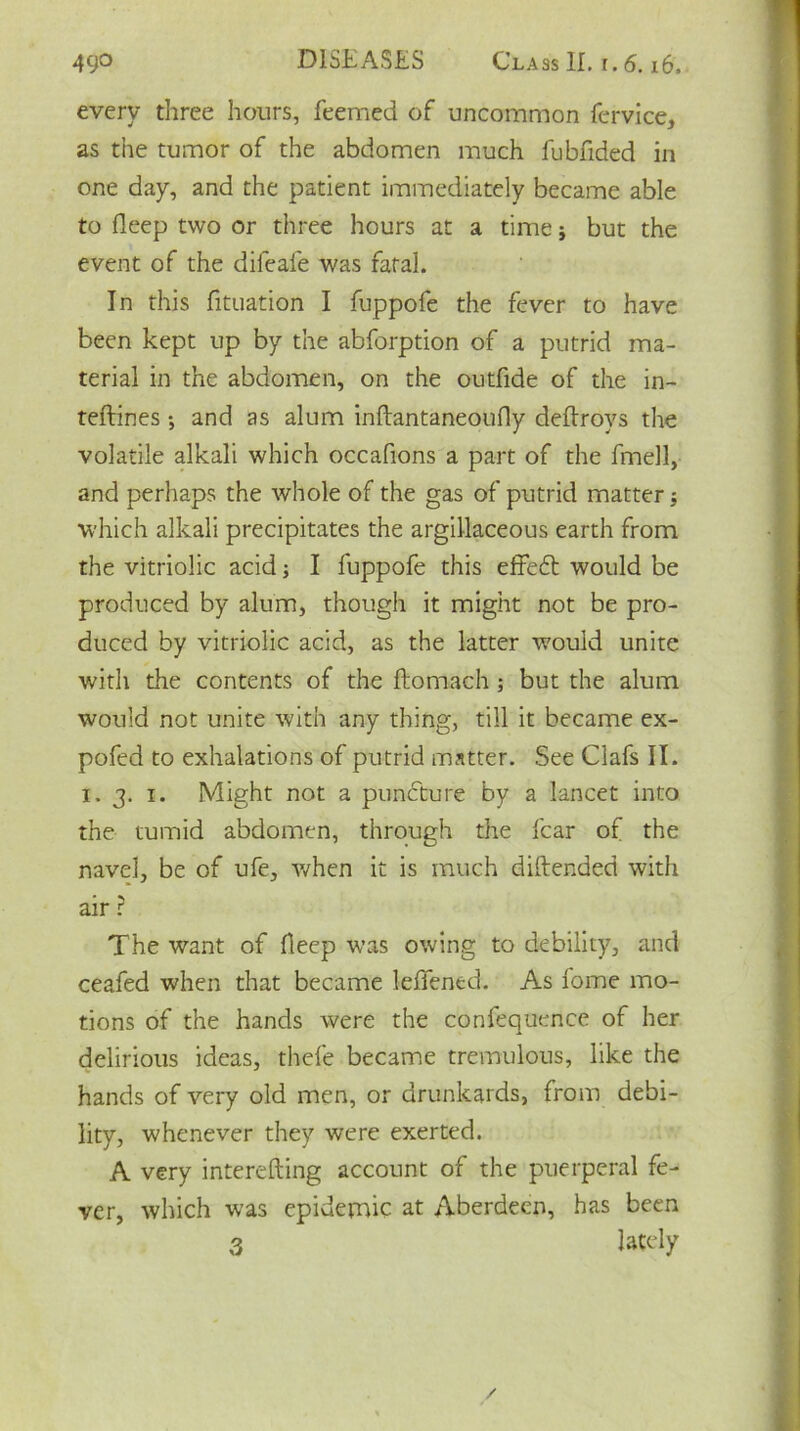 every three hours, feemed of uncommon fervice, as the tumor of the abdomen much fubfided in one day, and the patient immediately became able to deep two or three hours at a time j but the event of the difeale was fatal. In this fituation I fuppofe the fever to have been kept up by the abforption of a putrid ma- terial in the abdomen, on the outfide of the in- teftines; and as alum inftantaneoufly deftroys the volatile alkali which occafions a part of the fmell, and perhaps the whole of the gas of putrid matter 5 which alkali precipitates the argillaceous earth from the vitriolic acid; I fuppofe this effedt would be produced by alum, though it might not be pro- duced by vitriolic acid, as the latter would unite with the contents of the ftomach ; but the alum would not unite with any thing, till it became ex- pofed to exhalations of putrid matter. See Clafs II. i. 3. 1. Might not a puncture by a lancet into the tumid abdomen, through the fear of the navel, be of ufe, when it is much diftended with air ? The want of fleep was owing to debility, and ceafed when that became leffened. As fome mo- tions of the hands were the confequence of her delirious ideas, thefe became tremulous, like the hands of very old men, or drunkards, from debi- lity, whenever they were exerted. A very interefting account of the puerperal fe- ver, which was epidemic at Aberdeen, has been 3 lately /