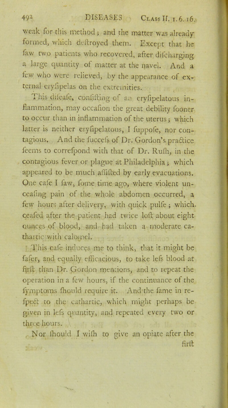 weak for this methodj and the matter was already formed, which deftroyed them. Except that lie faw two patients who recovered, after dilcbarging a large quantity of matter at the navel. And a few who were relieved, by the appearance of ex- ternal eryfipelas on the extremities. This dileafe, conliffing of an eryfipelatous in- flammation, may occafion the great debility fooner to occur than in inflammation of the uterus; which latter is neither eryfipelatous, I fuppofe, nor con- tagious. And the fuccefs of Dr. Gordon’s practice feems to correfpond with that of Dr. Rufh, in the contagious fever or plague at Philadelphia; which appeared to be much afiifted by early evacuations. One cafe I faw, fome time ago, where violent un- ceafing pain of the whole abdomen occurred, a few hours after delivery, with quick pulfe; which, ceafed after the patient had twice loft about eight ounces of blood, and had taken a moderate ca- thartic with calomel. This cafe induces me to think, that it might be fafer, and equally efficacious, to take lefs blood at firft than Dr. Gordon mentions, and to repeat the operation in a few hours, if the continuance of the fymptoms fhould require it. And the fame in re- fpecl to the cathartic, which might perhaps be given in lefs quantity, and repeated every twro or three hours. Nor fhould I wifh to give an opiate after the firll