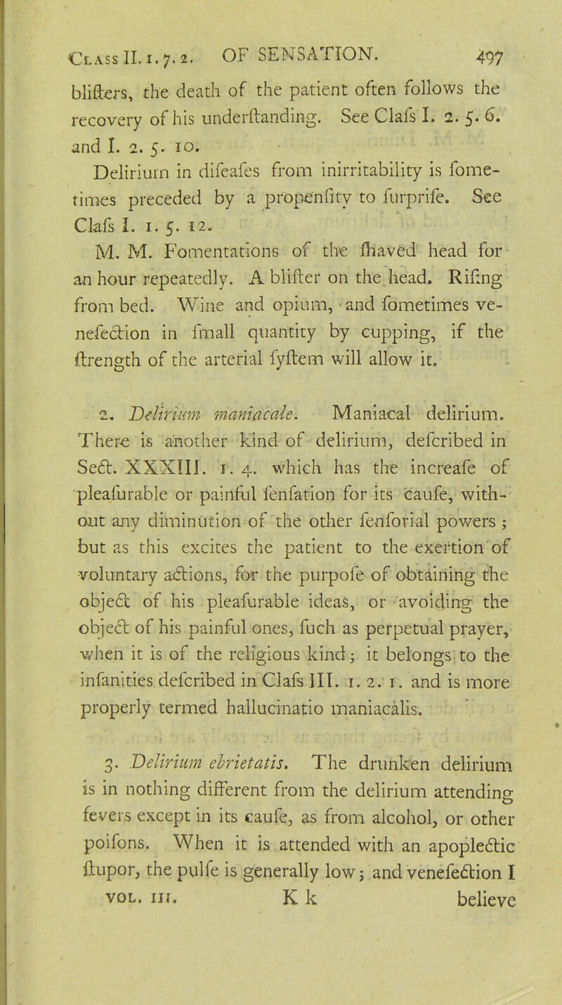 blifters, the death of the patient often follows the recovery of his underftanding. See Clafs I. 2. 5. 6. and I. 2. 5. 10. Delirium in difeafes from inirritability is fome- times preceded by a propenfitv to furprife. See Clafs I. 1. 5. 12. M. M. Fomentations of the lhaved head for an hour repeatedly. A blifter on the head. Riling from bed. Wine and opium, and fometimes ve- nefe&ion in fmall quantity by cupping, if the ftrength of the arterial fyftem will allow it. 2. Delirium maniacale. Maniacal delirium. There is another Kind of delirium, defcribed in Sedt. XXXIII. 1. 4. which has the increafe of pleafurable or painful lenfation for its caufe, with- out any diminution of the other fenforial powers ; but as this excites the patient to the exertion of voluntary actions, for the purpofe of obtaining the objedt of his pleafurable ideas, or avoiding the objedt of his painful ones, fuch as perpetual prayer, when it is of the religious kind; it belongs to the infanities defcribed in Clafs 111. t. 2. 1. and is more properly termed hallucinatio maniacalis. 3. Delirium ebrietatis. The drunken delirium is in nothing different from the delirium attending fevers except in its caufe, as from alcohol, or other poifons. When it is attended with an apopledtic dupor, the pulfe is generally low; and venefedtion I vol. in. K k believe