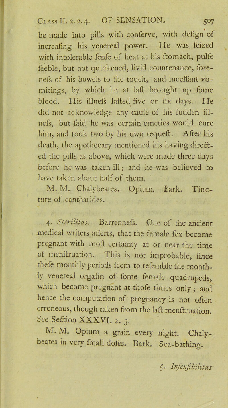 be made into pills with conferve, with defign of increafing his venereal power. He was feized with intolerable fenfe of heat at his ftomach, pulfe feeble, but not quickened, livid countenance, fore- nefs of his bowels to the touch, and inceflant vo- mitings, by which he at laft brought up fome blood. His illnefs lafted five or fix days. He did not acknowledge any caufe of his fudden ill- nefs, but faid he was certain emetics would cure him, and took two by his own requeft. After his death, the apothecary mentioned his having direct- ed the pills as above, which were made three days before he was taken ill; and he was believed to have taken about half of them. M. M. Chalybeates. Opium. Bark. Tinc- ture of cantharides. 4. Sterilitas. Barrennefs. One of the ancient medical writers afiferts, that the female fex become pregnant with molt certainty at or near the time of menftruation. This is not improbable, fince thefe monthly periods feem to refemble the month- ly venereal orgafm of fome female quadrupeds, which become pregnant at thofe times only j and hence the computation of pregnancy is not often erroneous, though taken from the laft menftruation. See Section XXXVI. 2. 3. M. M. Opium a grain every night. Chaly- beates in very fmall dofes. Bark. Sea-bathing. 5. Infenfibilitas