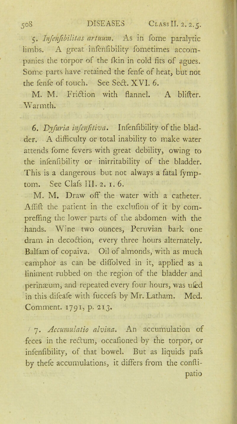 5. Injenfibilitas artuum. As in fome paralytic limbs. A great infenfibility fometimes accom- panies the torpor of the fkin in cold fits of agues. Some parts have retained the fenfe of heat, but not the fenle of touch. See Se6t. XVI. 6. M. M. Friftion with flannel. A blfiler. Warmth. 6. Dyjuria infenfitiva. Infenfibility of the blad- der. A difficulty or total inability to make water attends fome fevers with great debility, owing to the infenfibility or inirritability of the bladder. This is a dangerous but not always a fatal fymp- tom. See Clafs III. 2. 1.6. M. M. Draw off the water with a catheter. Affift the patient in the exclufion of it by com- preffing the lower parts of the abdomen with the hands. Wine two ounces, Peruvian bark one dram in decoflion, every three hours alternately. Balfam of copaiva. Oil of almonds, with as much camphor as can be difiolved in it, applied as a liniment rubbed on the region of the bladder and perinteum, and repeated every four hours, was ufcd in this difeafe with fuccefs by Mr. Latham. Med. Comment. 1791, p. 213. / 7. Accumulatio alvina. An accumulation of feces in the redtum, occafioned by the torpor, or infenfibility, of that bowel. But as liquids pafs by thefe accumulations, it differs from the confli- patio