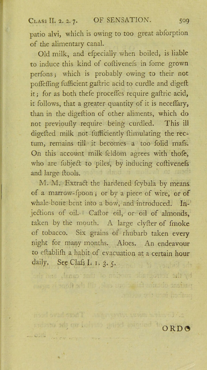 patio alvi, which is owing to too great abforption of the alimentary canal. Old milk, and efpecially when boiled, is liable to induce this kind of coftivenefs in fome grown perfons which is probably owing to their not poffeffing fufficient gaftric acid to curdle and digeft it; for as both thefe precedes require gaftric acid, it follows, that a greater quantity of it is necefiary, than in the digeftion of other aliments, which do not previously require being curdled. This ill digefted milk not Sufficiently Stimulating the rec- tum, remains till it becomes a too folid mafs. On this account milk feldom agrees with thofe, who are fubjedt to piles, by inducing coftivenefs and large Stools. M. M. Extract the hardened fcybala by means of a marrow-fpoon ; or by a piece of wire, or of whale-bone bent into a bow, and introduced. In- jedtions of oil. Caftor oil, or oil of almonds, taken by the mouth. A large clyfter of fmoke of tobacco. Six grains of rhubarb taken every night for many months. Aloes. An endeavour to eftabliffi a habit of evacuation at a certain hour daily. See Clafs I. 1. 3. 5. ORD0 %