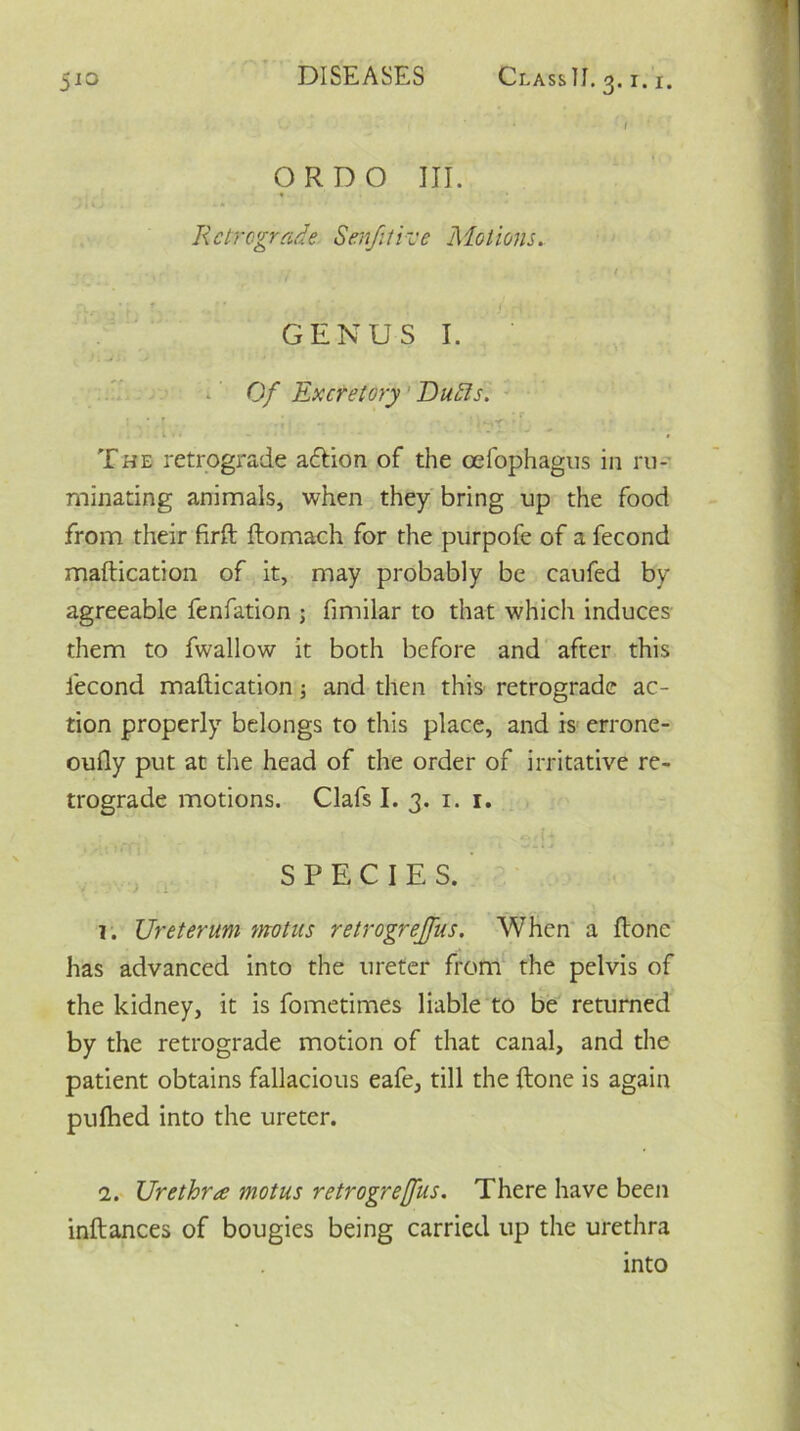 ORDO III. Retrograde Senfitive Motions. • t ■ • GENUS I. Of Excretory Du tils. I * ' , ' »_**- • 'tV. - * : '  The retrograde aeftion of the cefophagus in ru- minating animals, when they bring up the food from their firft ftomach for the purpofe of a fecond maftication of it, may probably be caufed by agreeable fenfation ; fimilar to that which induces them to fwallow it both before and after this fecond maftication and then this retrograde ac- tion properly belongs to this place, and is errone- oufty put at the head of the order of irritative re- trograde motions. Clafs I. 3. 1. 1. i - r f > 1 . . 1 ■** * * SPECIES. 1. Ureterum modus retrogrejfus. When a ftone has advanced into the ureter from the pelvis of the kidney, it is fometimes liable to be returned by the retrograde motion of that canal, and the patient obtains fallacious eafe, till the ftone is again pufhed into the ureter. 2. Urethra motus retrogrejfus. There have been inftances of bougies being carried up the urethra into