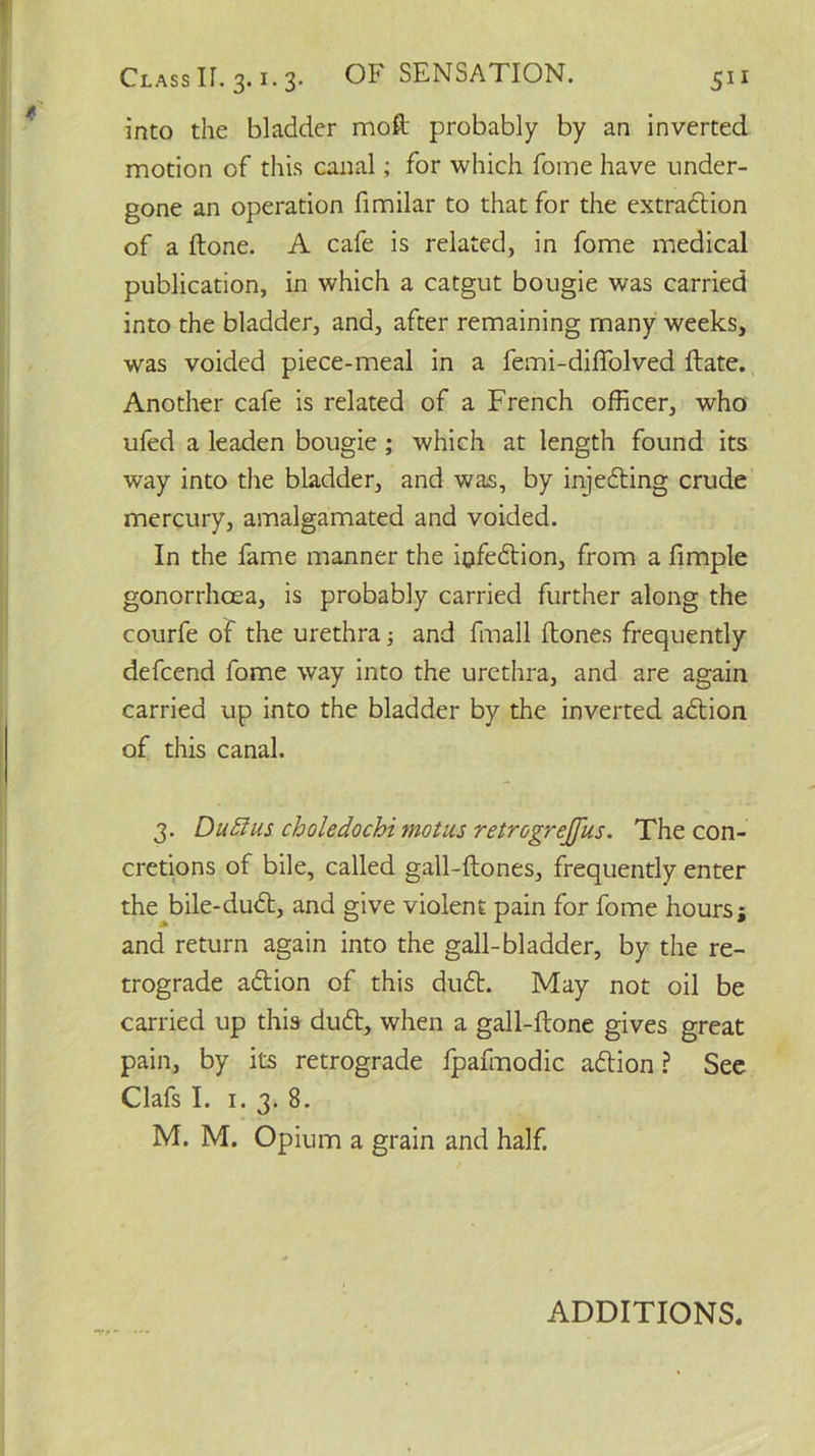 into the bladder moft probably by an inverted motion of this canal; for which fome have under- gone an operation fimilar to that for the extradition of a done. A cafe is related, in fome medical publication, in which a catgut bougie was carried into the bladder, and, after remaining many weeks, was voided piece-meal in a femi-diffolved (late. Another cafe is related of a French officer, who ufed a leaden bougie ; which at length found its way into the bladder, and was, by injedting crude mercury, amalgamated and voided. In the fame manner the iofedtion, from a fimple gonorrhoea, is probably carried further along the courfe of the urethra; and fmall {tones frequently defcend fome way into the urethra, and are again carried up into the bladder by the inverted adtion of this canal. 3. DuElus choledochi motus retrogrejfus. The con- cretions of bile, called gall-ftones, frequently enter the bile-dudt, and give violent pain for fome hours; and return again into the gall-bladder, by the re- trograde adtion of this dudt. May not oil be carried up this dudt, when a gall-ftone gives great pain, by its retrograde fpafmodic adtion ? See Clafs I. 1. 3. 8. M. M. Opium a grain and half. ADDITIONS.