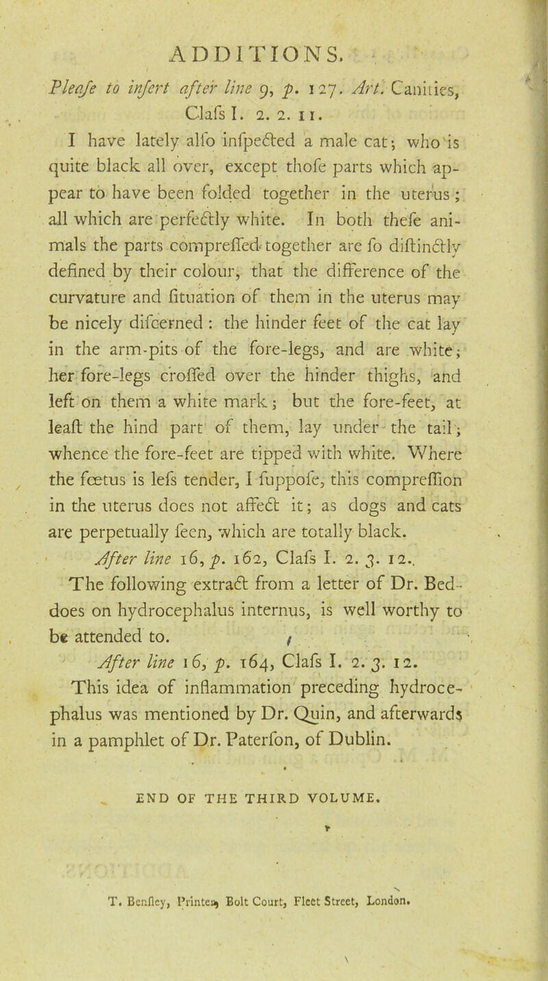 Pleqfe to infert after line 9, p. 127. Art. Canities, Clafs I. 2. 2. 11. I have lately alio infpe&ed a male cat; who is quite black all over, except thofe parts which ap- pear to have been folded together in the uterus; all which are perfectly white. In both thefe ani- mals the parts compreffed together arc fo diftindlv defined by their colour, that the difference of the curvature and fituation of them in the uterus may be nicely difcerned : the hinder feet of the cat lay in the arm-pits of the fore-legs, and are white; her fore-legs c'roffed over the hinder thighs, and left on them a white mark; but the fore-feet, at leaf! the hind part of them, lay under the tail ; whence the fore-feet are tipped with white. Where the fcetus is lefs tender, I fuppoie, this compreffion in the uterus does not affedt it; as dogs and cats are perpetually feen, which are totally black. After line 16, p. 162, Clafs I. 2. 3. 12.. The following extradt from a letter of Dr. Bed- does on hydrocephalus interims, is well worthy to be attended to. / After line 16, p. 164, Clafs I. 2. 3. 12. This idea of inflammation preceding hydroce- phalus was mentioned by Dr. Quin, and afterwards in a pamphlet of Dr. Paterfon, of Dublin. . 4 END OF THE THIRD VOLUME. T. Bcnfley, Printer Bolt Court, Fleet Street, London.