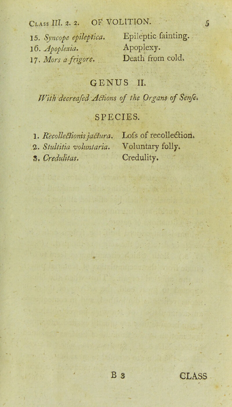 15. Syncope epileptica. Epileptic fainting. 16. Apoplexies. Apoplexy. 17. Mors a frigore. Death from cold, GENUS II. With decreafed Addons of the Organs of Senfe. SPECIES. 1. Recolledlionisjadlura. Lofs of recolle<5tion« Qj. Stultitia voluntaria. Voluntary folly. 3. Credulitas. Credulity. B 3 GLASS