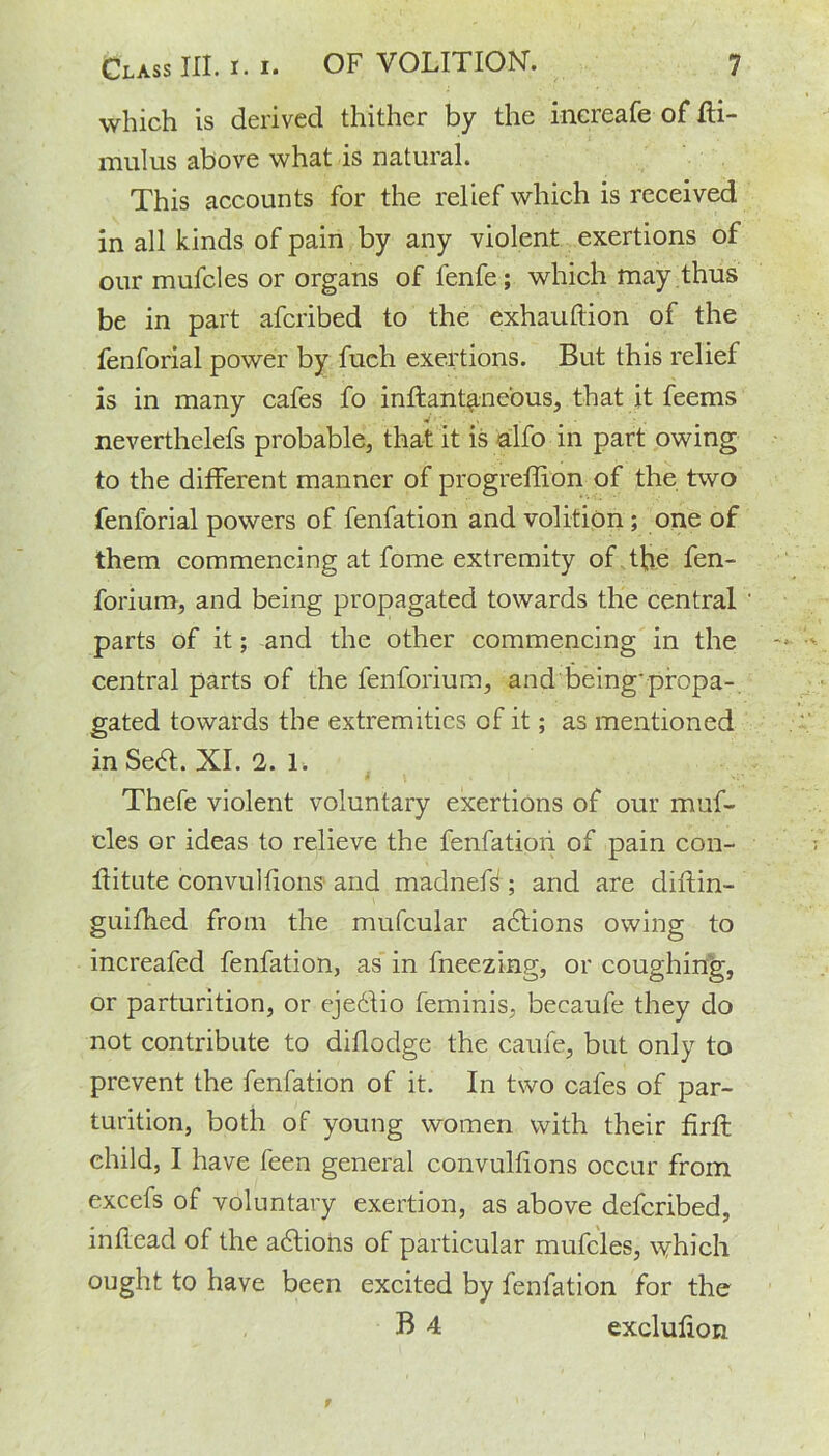 which is derived thither by the inereafe of fa- mulus above what is natural. This accounts for the relief which is received in all kinds of pain by any violent exertions of our mufcles or organs of fenfe; which may thus be in part afcribed to the exhaufaon of the fenforial power by fuch exertions. But this relief is in many cafes fo inftanfane'ous, that it feems neverthelefs probable, that it is alfo in part owing to the different manner of progreffion of the two fenforial powers of fenfation and volition ; one of them commencing at fame extremity of fae fen- forium, and being propagated towards the central parts of it; and the other commencing in the central parts of the fenforium, and being'propa- gated towards the extremities of it; as mentioned in Sedt. XI. 1. 1. Thefe violent voluntary exertions of our muf- cles or ideas to relieve the fenfation of pain con- fatute convullions1 and madnefs ; and are difan- guifhed from the mufcular actions owing to increafed fenfation, as in fneezing, or coughing, or parturition, or eje61io feminis, becaufe they do not contribute to diflodge the caufe, but only to prevent the fenfation of it. In two cafes of par- turition, both of young women with their firft child, I have feen general convulfions occur from excefs of voluntary exertion, as above defcribed, inftead of the adlions of particular mufcles, which ought to have been excited by fenfation for the B 4 exclufion