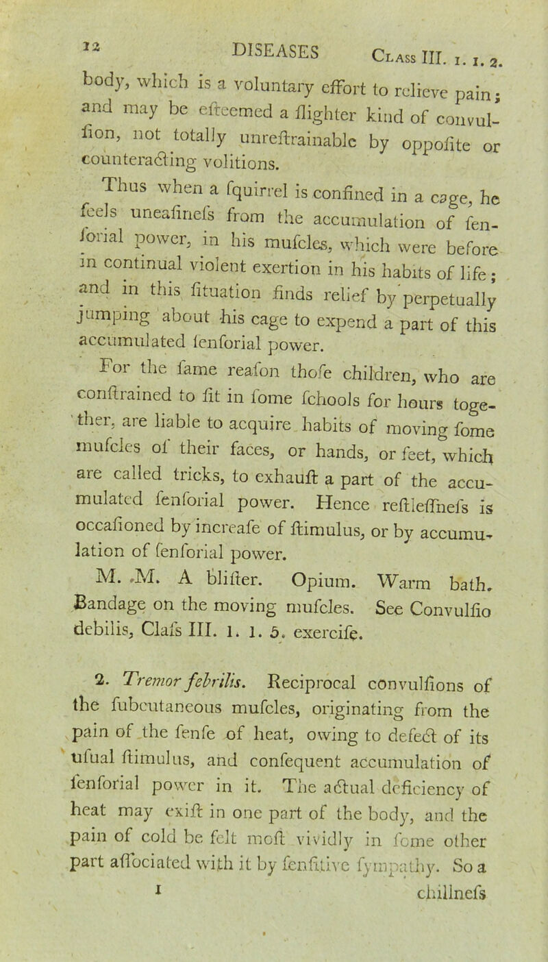 Class III. ^ • I • 3* body, which is a voluntary effort to relieve pain • and may be efteemed a flighter kind of convul- sion, not totally unreftrainablc by oppofite or counteracting volitions. Thus when a fquirrel is confined in a cage, he feels uneafiriefs from the accumulation of fen- ional power, in his mufcles, which were before m continual violent exertion in his habits of life; and in this fituation finds relief by’perpetually jumping about -his cage to expend a part of this accumulated lenforial power. Foi the lame reafon thofe children, who are conftrained to fit in tome fchools for hours toge- ' ther, are liable to acquire habits of moving fome mufcles of their faces, or hands, or feet, which are called tricks, to exhauft a part of the accu- mulated lenforial power. Hence reflieffnefs is occafioned by increafe of flimulus, or by accumu- lation of fenforial power. M. ,M. A blitter. Opium. Warm bath. Bandage on the moving mufcles. See Convulfio debilis, Clafs III. l. 1. 5. exercife. 2. Tremorfebrilis. Reciprocal convullions of the fubcutaneous mufcles, originating from the pain of the fenfe of heat, owing to defedt of its tilual flimulus, and confequent accumulation of lenforial power in it. The adtual deficiency of heat may exile in one part of the body, and the pain of cold be felt mofl vividly in feme other part affociated with it by fenfi.tivc fyin pa thy. So a 1 chillnefs