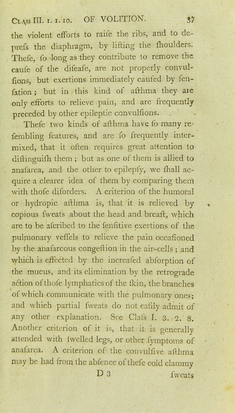 the violent efforts to raite the ribs, and to de- prefs the diaphragm, by lilting the fhoulders. Thefe, fo long as they contribute to remove the caufe of the difeafe, are not properly convul- sions, but exertions immediately caufed by fen- fation ; but in this kind of afthma they are only efforts to relieve pain, and are frequently preceded by other epileptic convullions. Thefe two kinds of afthma have fo many re- fembling features, and are fo frequently inter- mixed, that it often requires great attention to diftingmifh them ; but as one of them is allied to anafarca, and the other to epilepfy, we fhall ac- quire a clearer idea of them by comparing them with thofe diforders. A criterion of the humoral or hydropic afthma is, that it is relieved by copious fweats about the head and breaft, which are to be aferibed to the fenfitive exertions of the pulmonary veflels to relieve the pain occafioned by the anafarcous congeftion in the air-cells ; and which is effedted by the inereafed abforption of the mucus, and its elimination by the retrograde adtion of thofe lymphatics of the fkin, the branches of which communicate with the pulmonary ones; and which partial fweats do not eafily admit of any other explanation. See Ciafs I. 3. 2. 8. Another criterion of it is, that it is generally attended with fwclled legs, or other fymptoms of anafarca. A criterion of the convulftve afthma may be had from the abfence of thefe cold clammy D 3 fweats