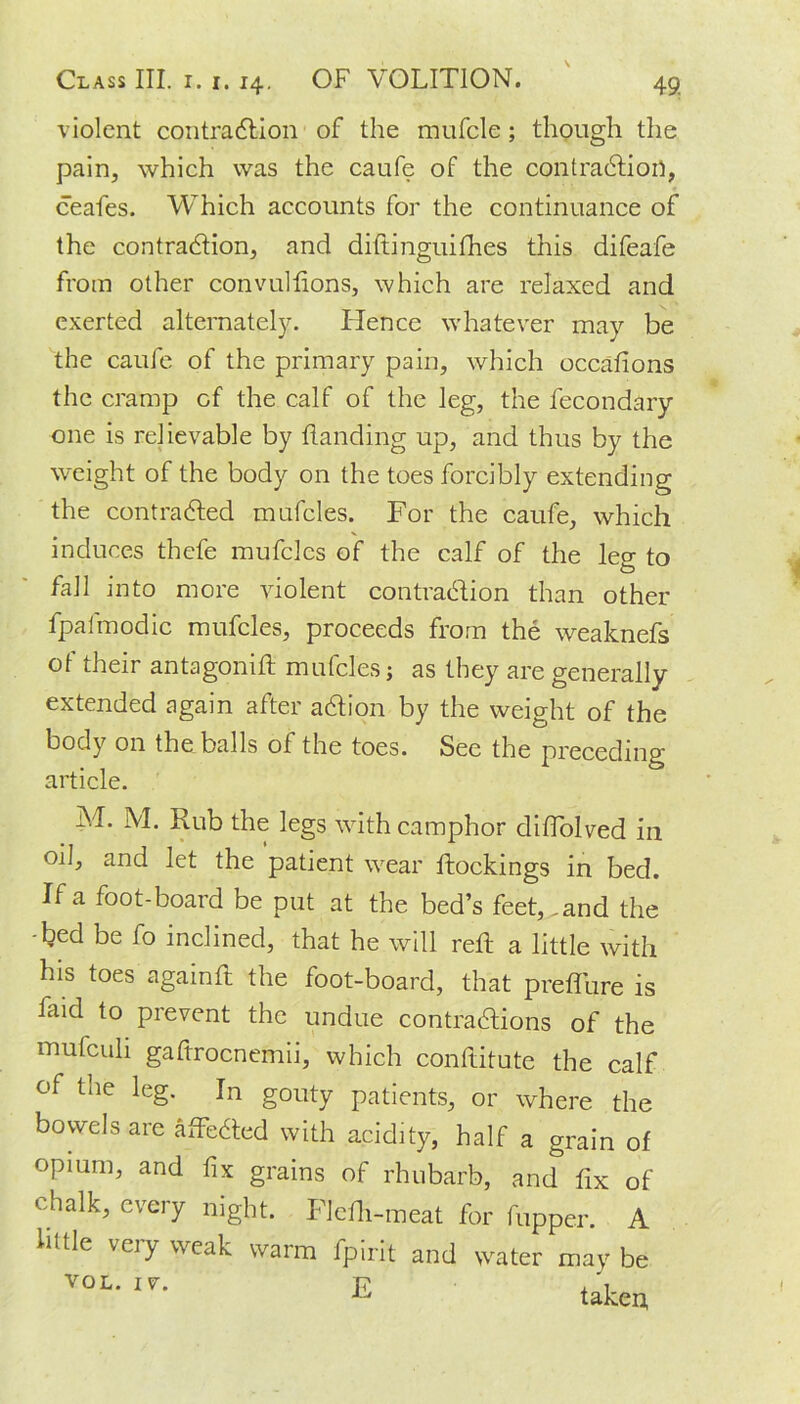 violent contraction of the mufcle; though the pain, which was the caufe of the contraction, ceafes. Which accounts for the continuance of the contraction, and diftinguifhes this difeafe from other convullions, which are relaxed and exerted alternately. Hence whatever may be the caufe of the primary pain, which occafions the cramp of the calf of the leg, the fecondary one is relievable by handing up, and thus by the weight of the body on the toes forcibly extending the contracted mufcles. For the caufe, which induces thefe mufcles of the calf of the leo- to fall into more violent contraction than other fpafmodic mufcles, proceeds from the weaknefs of their antagonift mufcles; as they are generally extended again after aCtion by the weight of the body on the balls of the toes. See the preceding article. M. M. Rub the legs with camphor diffolved in oil, and let the patient wear blockings in bed. If a foot-board be put at the bed’s feet,^and the -bed be fo inclined, that he will reft a little with his toes again ft the foot-board, that prefture is laid to prevent the undue contractions of the mufculi gaftrocnemii, which conftitute the calf of the leg. In gouty patients, or where the bowels are affeCted with acidity, half a grain of opium, and fix grains of rhubarb, and fix of chalk, every night. Flcfti-meat for fupper. A hide very weak warm fpirit and water may be VOL-1- E takert i