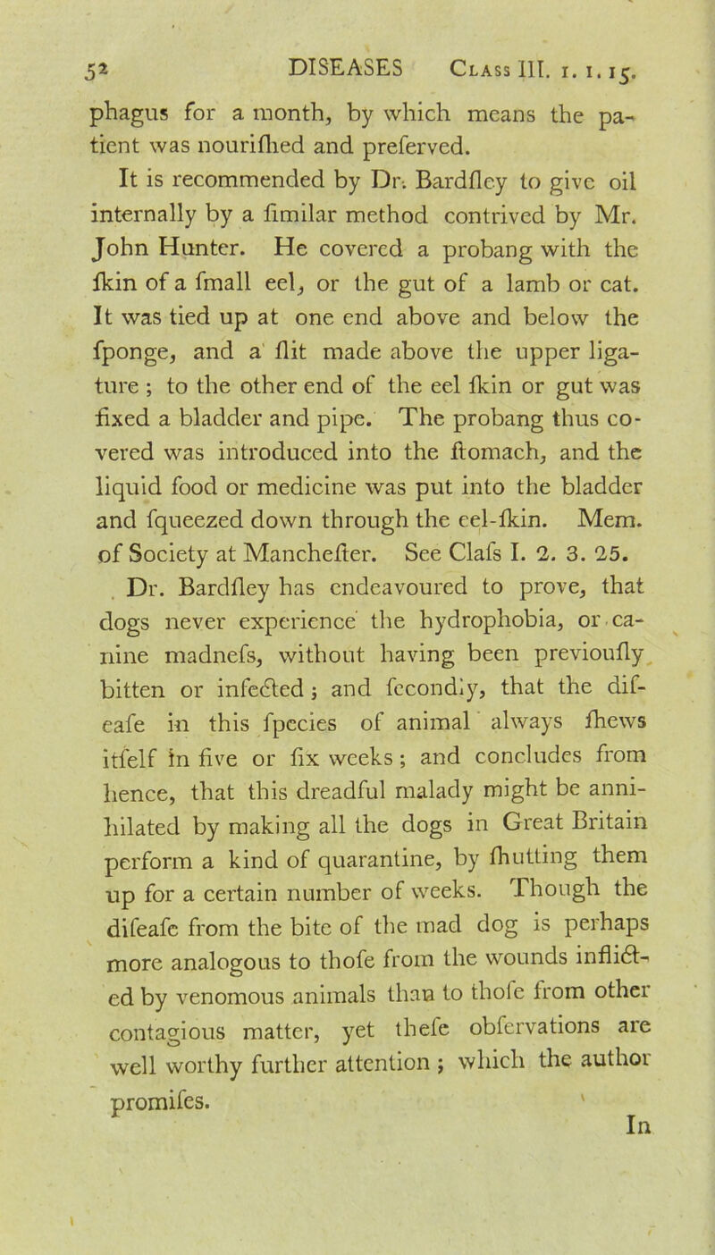 phagus for a month, by which means the pa- tient was nourifhed and preferved. It is recommended by Dr. Bardfley to give oil internally by a fimilar method contrived by Mr. John Hunter. He covered a probang with the lkin of a fmall eel , or the gut of a lamb or cat. It was tied up at one end above and below the fponge, and a flit made above the upper liga- ture ; to the other end of the eel lkin or gut was fixed a bladder and pipe. The probang thus co- vered was introduced into the flomach, and the liquid food or medicine was put into the bladder and fqueezed down through the eel-fkin. Mem. of Society at Manchefter. See Clais I. 2. 3. 25. Dr. Bardfley has endeavoured to prove, that dogs never experience the hydrophobia, or ca- nine madnefs, without having been previoufly bitten or infected ; and fecondiy, that the dif- eafe in this fpccies of animal always fhews itfelf in five or fix weeks ; and concludes from hence, that this dreadful malady might be anni- hilated by making all the dogs in Great Britain perform a kind of quarantine, by fhutting them up for a certain number of weeks. Though the difeafe from the bite of the mad dog is perhaps more analogous to thofe from the wounds inflidt- ed by venomous animals than to thofe from other contagious matter, yet thele obfervations are well worthy further attention ; which the authoi promifes. In