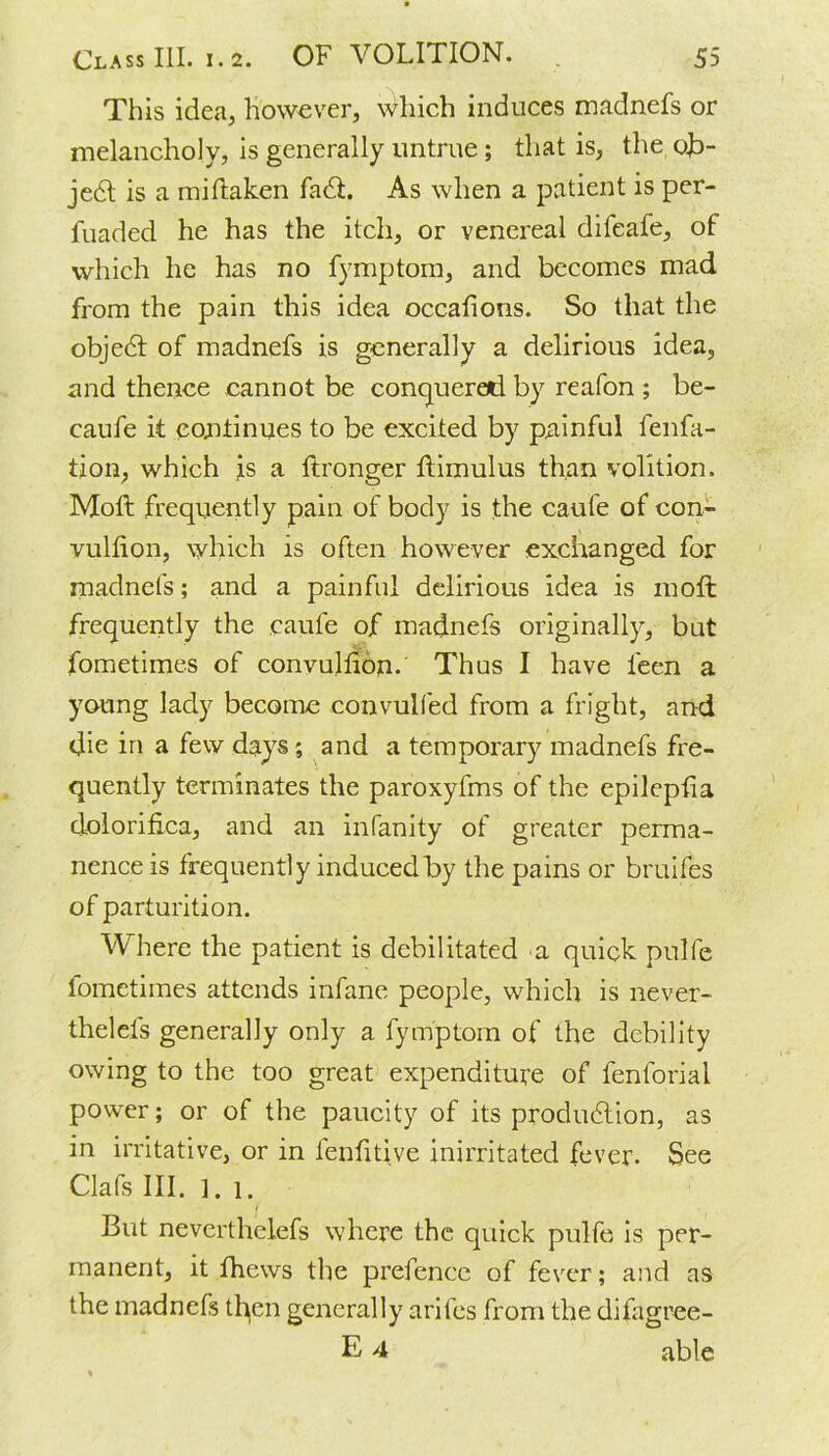 This idea, however, which induces madnefs or melancholy, is generally untrue ; that is, the ob- ject is a miftaken fa£t. As when a patient is per- fuaded he has the itch, or venereal difeafe, of which he has no fymptom, and becomes mad from the pain this idea occafions. So that the objedf of madnefs is generally a delirious idea, and thence cannot be conquered by reafon ; be- caufe it continues to be excited by painful fenfa- tion, which is a flronger Itimulus than volition. Mott frequently pain of body is the caule of con- vullion, which is often however exchanged for madnefs; and a painful delirious idea is 1110ft frequently the caule of madnefs originally, but fometimes of convullion. Thus I have leen a young lady become convulfed from a fright, and die in a few days; and a temporary madnefs fre- quently terminates the paroxyfms of the epileptia dolorifica, and an infanity of greater perma- nence is frequently induced by the pains or bruifes of parturition. Where the patient is debilitated a quick pulfe lometimes attends infane people, which is never- thelels generally only a fymptom of the debility owing to the too great expenditure of fenforial power; or of the paucity of its produdlion, as in irritative, or in lenfitive inirritated fever. See Clafs III. ]. 1. But neverthelefs where the quick pulfe is per- manent, it fhews the prefence of fever; and as the madnefs then generally arifes from the difagree- E 4 able