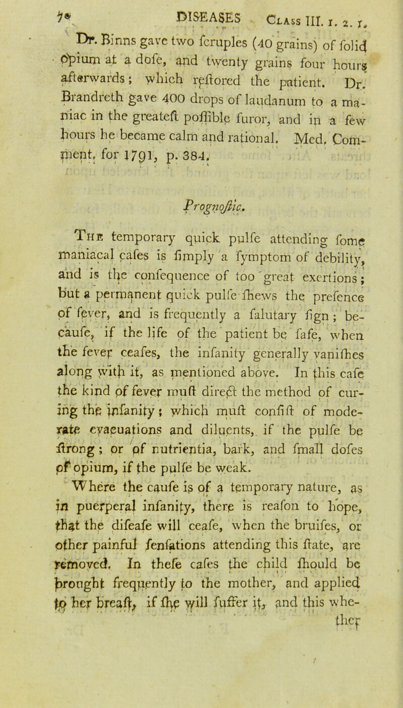 Df. Binns gave two fcruples (40 grains) of folicj O'pium at a dofe, and twenty grains four hours afterwards; which lyftored the patient. Dr. Brandreth gave 400 drops of laudanum to a ma- niac in the great*# poffible furor, and in a few hours he became calm and rational. Med. Com- ment, for j 791, p.384. Prognofila. The temporary quick pulfe attending fomq maniacal cafes is limply a fymptom of debility, and is the confcquence of too great exertions; but a permanent quick pulfe fhews the prefence of fever, and is frequently a falutary fign ; be- caufe, if the life of the patient be fafe, when the fevep ceafes, the infanity generally vanifhes alorig with it, as mentioned above. In this cafe the kind of fever mud direct the method of cur- ing the infanity; which mull conlitl of mode- rate evacuations and diluents, if the pulfe be ftrong ; or of nutrientja, bark, and fmall dofes of opium, if the pulfe be weak. Where the caufe is of a temporary nature, as in puerperal infancy, there is reafon to hope, that the difeafe will ceafe, when the bruifes, or other painful fenfetions attending this ftate, am removed. In thefe cafes the child lhould be brought frequently to the mother, and applied \f> her breal}:, if the will fuffer i\} and this whe-