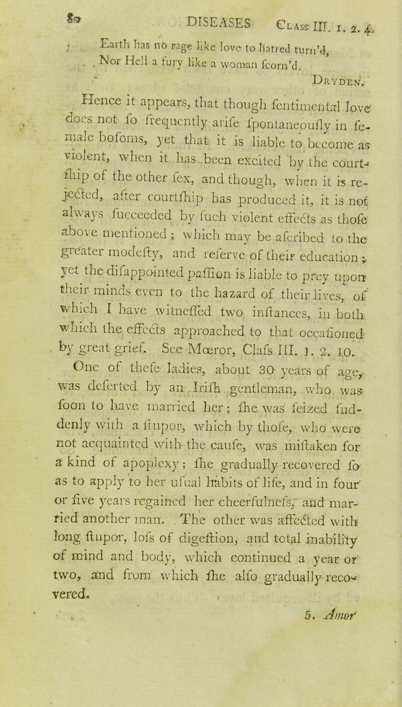 Earth has no page like love to hatred turn’d, .Nor Hell a fury like a woman fcorn’d. Drydenv Hence it appears, that though fcntimcntal love docs not fo frequently arife lpontanepudy in fe- male boforas, yet that it is liable to become as violent, when it has . been excited by the court-- fhip of the other fex, and though, when it is re- jected, after courtfhip has produced it, it is not always fuccecded by fuch violent effects as thofe above mentioned ; which may be aferibed to the greater modefty, and referve of their education > yet the difappointed paflion is liable to prey upon their minds even to the hazard of their lives, of which I have witneffed two inftances, in both which the effects approached to that occafioned by great grief. See Moeror, Clafs III. ]. 2. 10. One ot thefe ladies, about 30 years of a°-e* was deferted by an Irifh gentleman, who was1 foon to have married her; fhe was feized fud- denly with a ft up or, which by thole, who were not acquainted with the caufe, was miltaken for a kind of apoplexy; fhe gradually recovered fo as to apply to her ufual habits of life, and in four' or five years regained her cheerfulnefs, and mar- ried another man. . The other was affedted with long flupor, lofs of digeftion, and total inability of mind and body, which continued a year or two, and from which fhe alfo gradually reco« vered. ,