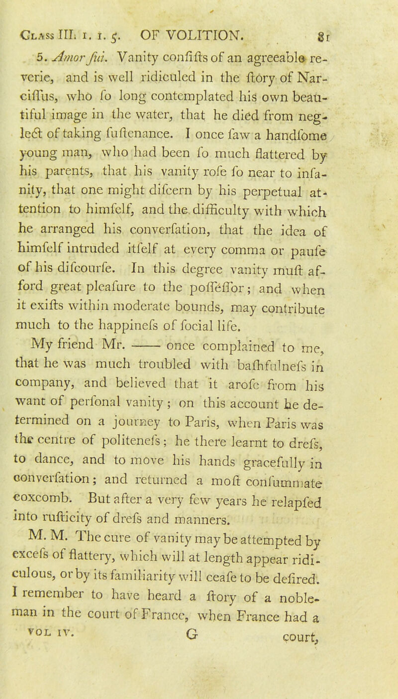 5. Amorfui. Vanity con fills of an agreeable re- verie, and is well ridiculed in the ftory of Nar- ciffus, who fo long contemplated his own beau- tiful image in the water, that he died from neg- lect of taking fuftenance. I once law a handl'ome young man, who had been fo much flattered by his parents, that his vanity rofe fo near to infa- ncy, that one might difcern by his perpetual at- tention to himfelf, and the difficulty with which he arranged his converfation, that the idea of himfelf intruded itfelf at every comma or paufe of his difcourfe. In this degree vanity muft af- ford great pleafure to the poffieflor; and when it exifts within moderate bounds, may contribute much to the happinefs of facial life. My friend Mr. once complained to me, that he was much troubled with baffifulnefs in company, and believed that it arofe from his want of perional vanity ; on this account he de- termined on a journey to Paris, when Paris was the centre of politenefs; he there learnt to drefs, to dance, and to move his hands gracefully in converfation; and returned a moft confummate coxcomb. But after a very few years he relapfed into rufticity of drefs and manners. M. M. The cure of vanity may be attempted by excefs of flattery, which will at length appear ridi- culous, or by its familiarity will ceafe to be defired. I remember to have heard a ftory of a noble- man in the court of France, when France had a V0L IV* G «?ourt,