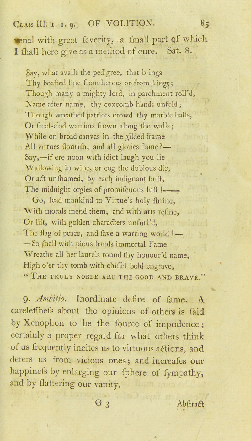 nenal with great feverity, a fmall part of which I fhall here give as a method of cure. Sat. 8. Say, what avails the pedigree, that brings Thy boafted line from heroes or from kings ; Though many a mighty lord, in parchment roll’d, Name after name, thy coxcomb hands unfold ; Though wreathed patriots crowd thy marble halls, Or fteel-clad warriors frown along the walls ; While on broad canvas in the gilded frame All virtues flourilh, and all glories flame?— Say,—if ere noon with idiot laugh you lie Wallowing in wine, or cog the dubious die, Or adit unfhamed, by each indignant buft, The midnight orgies of promifeuous luft !--— Go, lead mankind to Virtue’s holy fhrine, With morals mend them, and with arts refine, Or lift, with golden charadters unfurl’d, The flag of peace, and fave a warring world ! — —So (hall with pious hands immortal Fame Wreathe all her laurels round thy honour’d name, High o’er thy tomb with chiflel bold engrave, f< The truly noble are the good and brave.” Q. Ambiiio. Inordinate detire of fame. A careleffnefs about the opinions of others is faid by Xenophon to be the fource of impudence; certainly a proper regard for what others think of us frequently incites us to virtuous actions, and deters us from vicious ones; and increases our happinefs by enlarging our fpherc of fympathy, and by flattering our vanity. G 3 Abftradl I