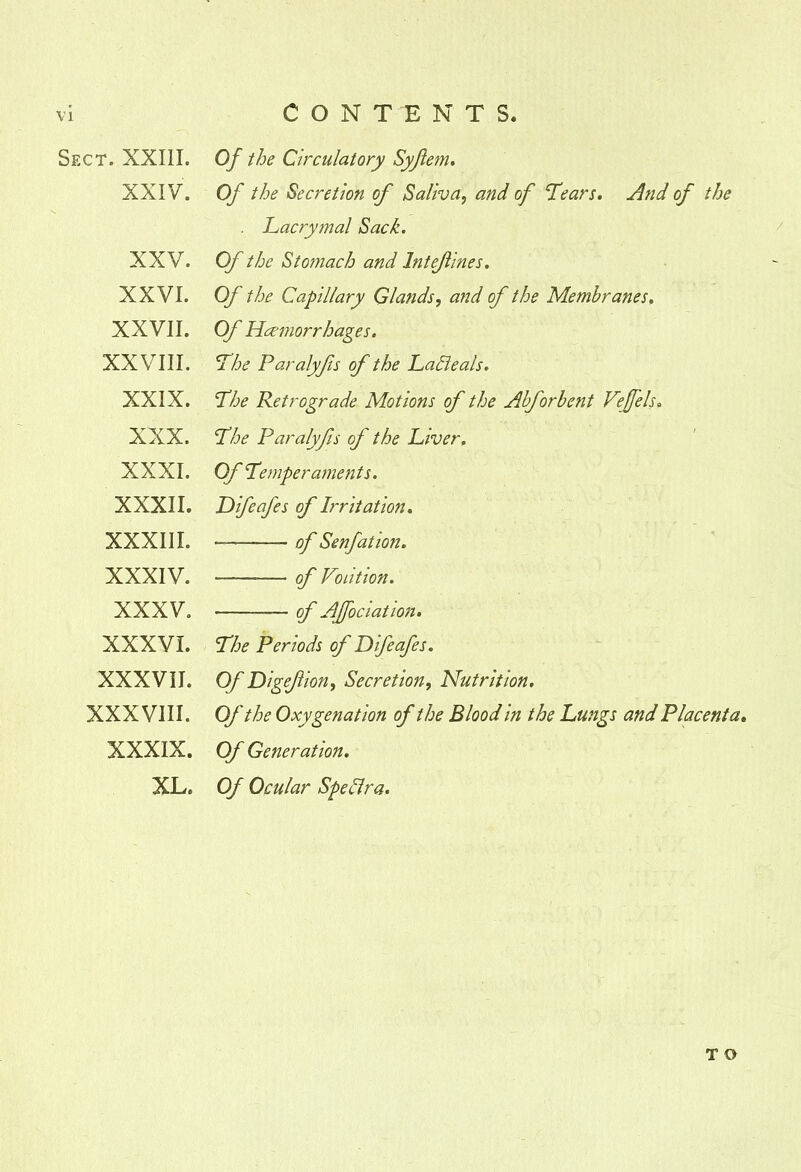 CONTENTS. Sect. XXIII. XXIV. XXV. XXVI. XXVII. XXVIII. XXIX. XXX. XXXI. XXXII. XXXIII. XXXIV. XXXV. XXXVI. XXXVII. XXXVIII. XXXIX. XL. Of the Circulatory Syjlem. Of the Secretion of Saliva, and of Tears. And of the . Lacrymal Sack. Of the Stomach and Intefines. Of the Capillary Glands, and of the Membranes. Of Haemorrhages. The Paralyfs of the Lafleals. The Retrograde Motions of the Abforbent Veffels. The Paralyfs of the Liver, Of Temperaments. JDifeafes of Irritation. *—— of Senfation. of Volition. of Affociation. The Periods of Difeafes. Of Digefion, Secretion, Nutrition. Of the Oxygenation of the Blood in the Lungs and Placenta. Of Generation. Of Ocular Spectra. T O