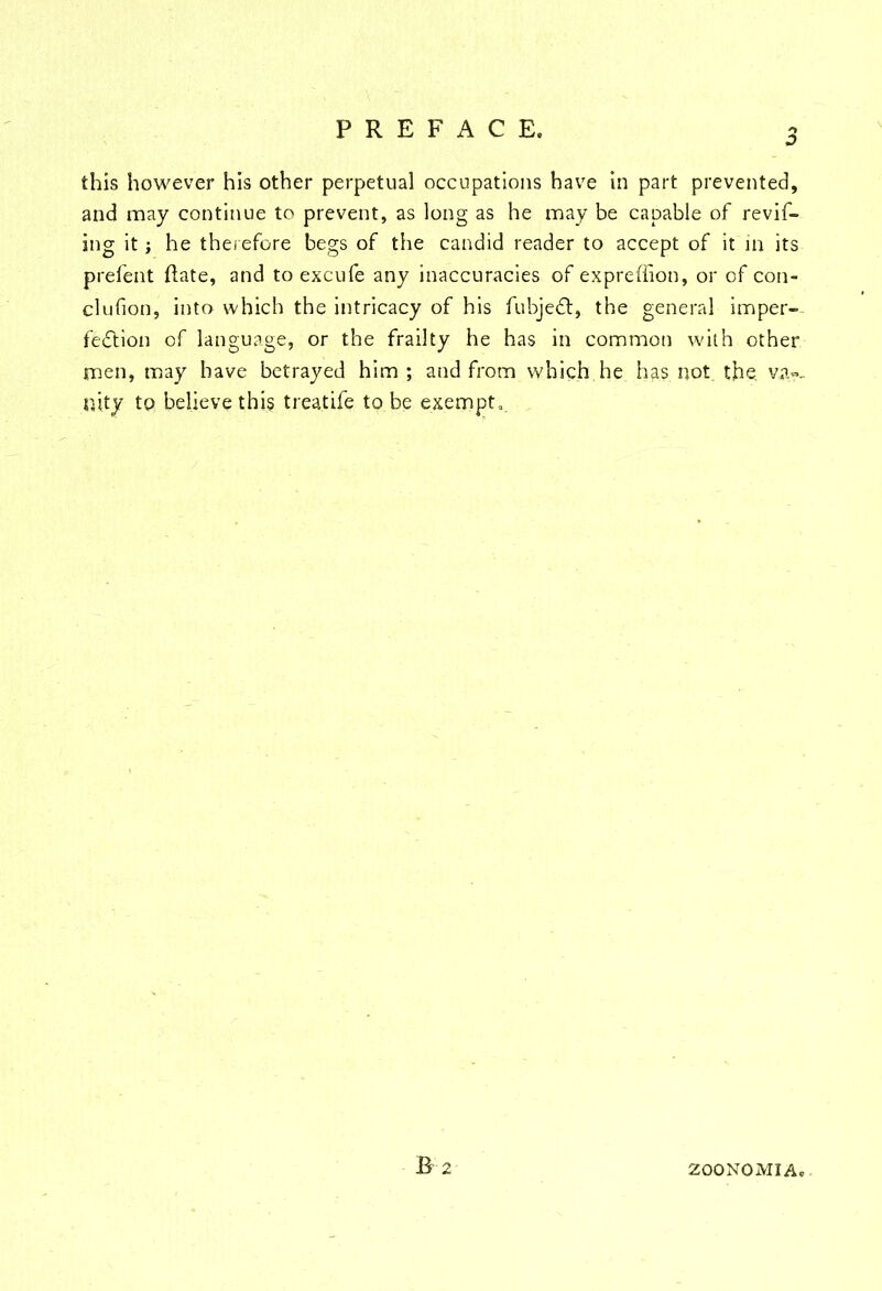 this however his other perpetual occupations have in part prevented, and may continue to prevent, as long as he may be capable of revif- ing it; he therefore begs of the candid reader to accept of it in its prefent ftate, and to excufe any inaccuracies of expreffion, or of con- clufion, into which the intricacy of his fubjeCt, the general imper- fection of language, or the frailty he has in common with other men, may have betrayed him ; and from which he has not the, va»- nity to believe this treat ife to be exempt,. ZOONOMIA.