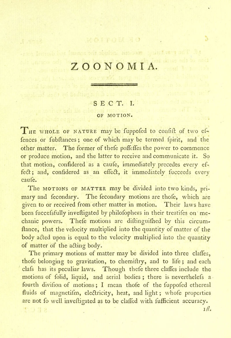 SECT. I. OF MOTION. The whole of nature may be fuppofed to confift of two ef= fences or fubftances ; one of which may be termed, fpirit, and the other matter. The former of thefe pofiefies the power to commence or produce motion, and the latter to receive and communicate it. So that motion, confidered as a caufe, immediately precedes every ef- fect ; and, confidered as an effect, it immediately fucceeds every caufe. The motions of matter may be divided into two kinds, pri- mary and fecondary. The fecondary motions are thofe, which are given to or received from other matter in motion. Their laws have been fuccefsfully inveftigated by philofophe-rs in their treatifes on' me- chanic powers. Thefe motions are diftinguifhed by this circum- fiance, that the velocity multiplied into the quantity of matter of the body a£ted upon is equal to the velocity multiplied into the quantity of matter of the a£ting body. The primary motions of matter may be divided into three clafies, thofe belonging to gravitation, to chemifiry, and to life; and each clafs has its peculiar laws. Though thefe three clafies include the motions of folid, liquid, and aerial bodies ; there is neverthelefs a fourth divifion of motions; I mean thofe of the fuppofed ethereal fluids of magnetifm, ele£lricity, heat, and light; whofe properties are not fo well inveftigated as to be clafled with fufiicient accuracy. i (i*