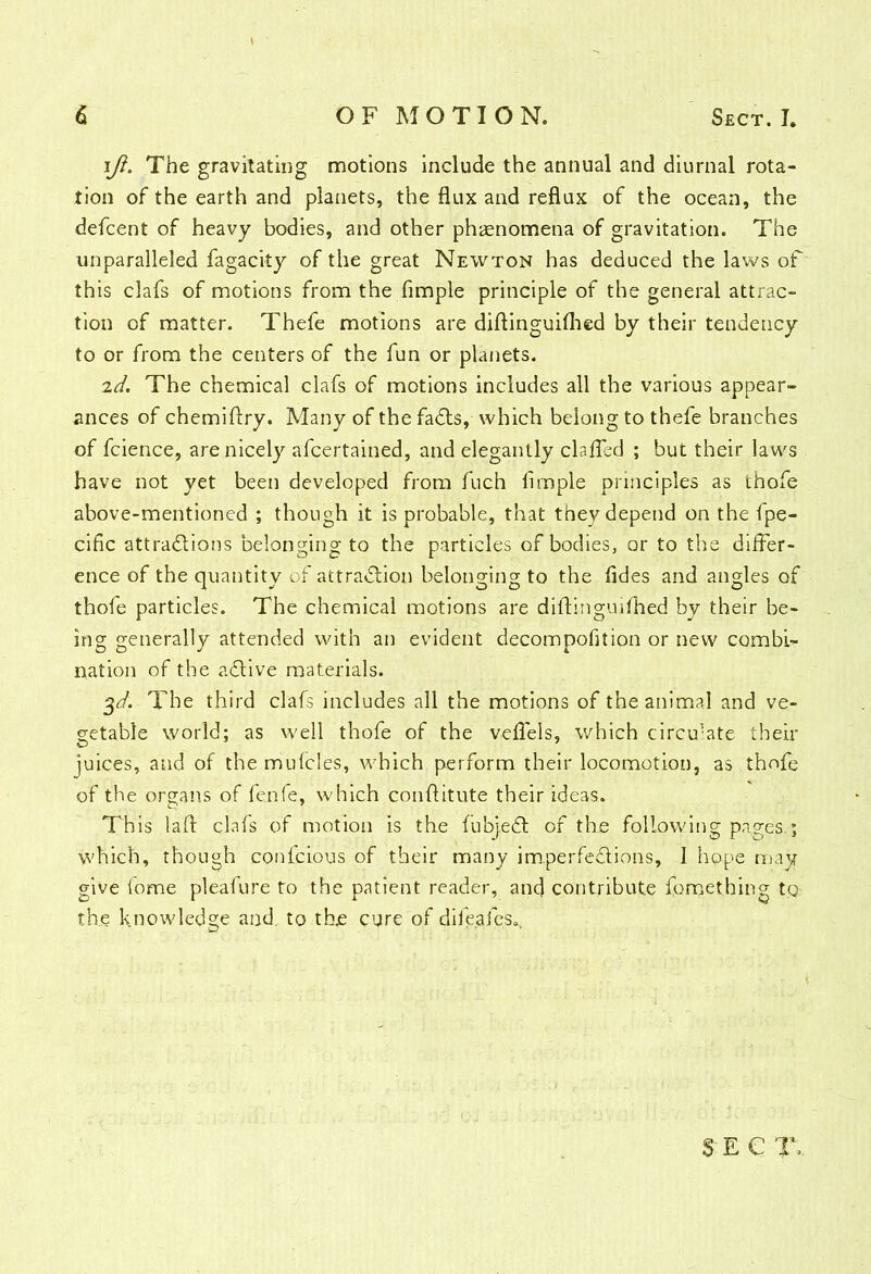 iji. The gravitating motions include the annual and diurnal rota- tion of the earth and planets, the flux and reflux of the ocean, the defcent of heavy bodies, and other phenomena of gravitation. The unparalleled fagacity of the great Newton has deduced the laws of this clafs of motions from the Ample principle of the general attrac- tion of matter. Thefe motions are diftinguifhed by their tendency to or from the centers of the fun or planets. id, The chemical clafs of motions includes all the various appear- ances of chemiftry. Many of the faCts, which belong to thefe branches of fcience, are nicely afcertained, and elegantly clafled ; but their laws have not yet been developed from fuch Ample principles as thofe above-mentioned ; though it is probable, that they depend on the fpe- ciflc attractions belonging to the particles of bodies, or to the differ- ence of the quantity of attraction belonging to the fldes and angles of thofe particles. The chemical motions are diftinguifhed by their be- ing generally attended with an evident decompofltion or new combi- nation of the aCtive materials. $d. The third clafs includes all the motions of the animal and ve- getable world; as well thofe of the veflels, which circu^te their juices, and of the mufcles, which perform their locomotion, as thofe of the organs of fenfe, which conftitute their ideas. This laft clafs of motion is the fubjeCt of the following pages.; which, though confcious of their many imperfections, I hope may- give fome pleafure to the patient reader, and contribute fomething tg the knowledge and. to thje cure of difeafcs^ SEC T>