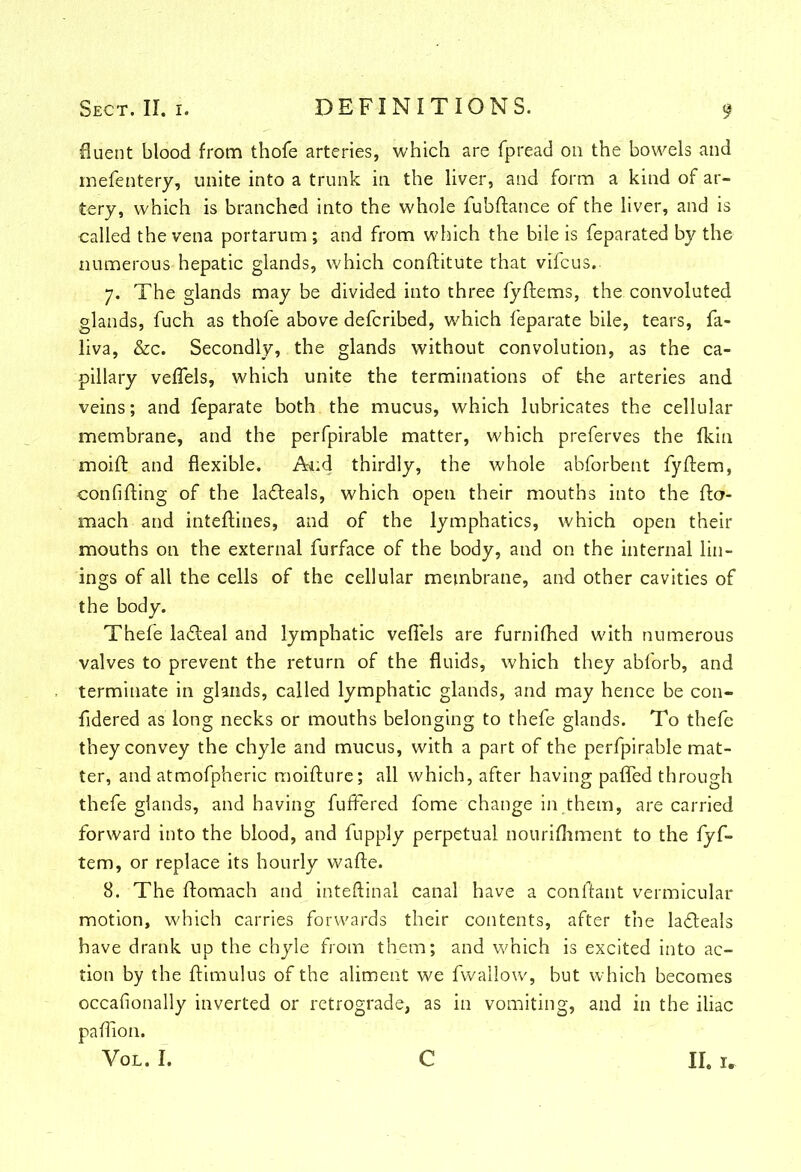 fluent blood from thofe arteries, which are fpread on the bowels and mefentery, unite into a trunk in the liver, and form a kind of ar- tery, which is branched into the whole fubftance of the liver, and is •called the vena portarum; and from which the bile is feparated by the numerous hepatic glands, which conftitute that vifcus. 7. The glands may be divided into three fyffems, the convoluted glands, fuch as thofe above defcribed, which feparate bile, tears, fa- liva, &c. Secondly, the glands without convolution, as the ca- pillary veflels, which unite the terminations of the arteries and veins; and feparate both the mucus, which lubricates the cellular membrane, and the perfpirable matter, which preferves the fkin moift and flexible. And thirdly, the whole abforbent fyftem, confifling of the lafteals, which open their mouths into the ftcr- mach and inteftines, and of the lymphatics, which open their mouths on the external furface of the body, and on the internal lin- ings of all the cells of the cellular membrane, and other cavities of the body. Thefe la&eal and lymphatic veflels are furnifhed with numerous valves to prevent the return of the fluids, which they abforb, and terminate in glands, called lymphatic glands, and may hence be con- fidered as long necks or mouths belonging to thefe glands. To thefe they convey the chyle and mucus, with a part of the perfpirable mat- ter, and atmofpheric moifture; all which, after having pafled through thefe glands, and having fuffered fome change in them, are carried forward into the blood, and fupply perpetual nourifhment to the fyf- tem, or replace its hourly wafte. 8. The ftomach and inteftinal canal have a conftant vermicular motion, which carries forwards their contents, after the lafleals have drank up the chyle from them; and which is excited into ac- tion by the famulus of the aliment we fwallow, but which becomes occafionally inverted or retrograde, as in vomiting, and in the iliac paflion. Vol. I. C II, I*